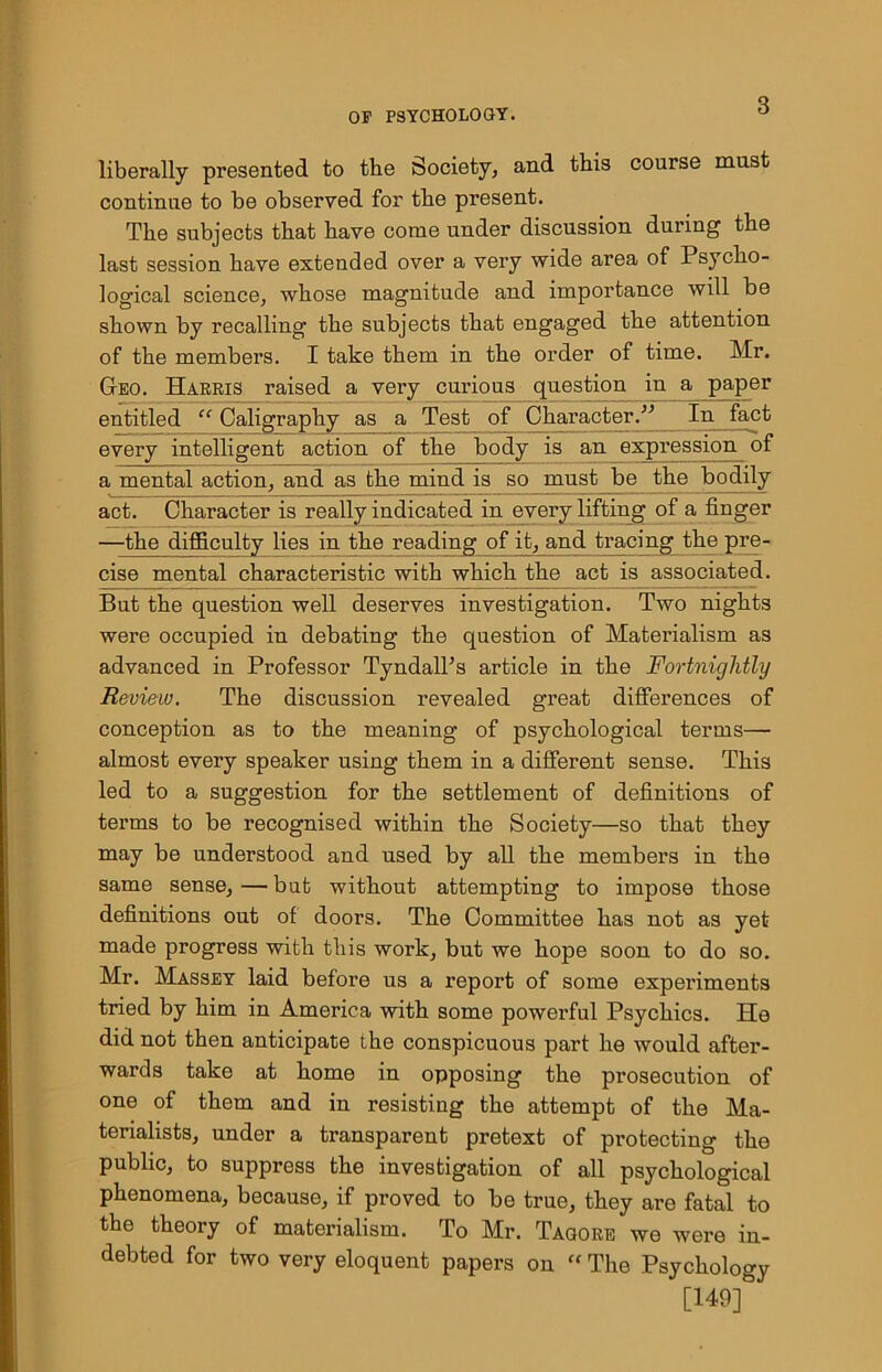 liberally presented to the Society, and this course must continue to be observed for the present. The subjects that have come under discussion during the last session have extended over a very wide area of Psycho- logical science, whose magnitude and importance will be shown by recalling the subjects that engaged the attention of the members. I take them in the order of time. Mr. Geo. Harris raised a very curious question in a paper entitled “ Caligraphy as a Test of Character.” In fact every intelligent action of the body is an expression of a mental action, and as the mind is so must be the bodily act. Character is really indicated in every lifting of a finger —the difficulty lies in the reading of it, and tracing the pre- cise mental characteristic with which the act is associated. But the question well deserves investigation. Two nights were occupied in debating the question of Materialism as advanced in Professor Tyndall’s article in the Fortnightly Review. The discussion revealed great differences of conception as to the meaning of psychological terms— almost every speaker using them in a different sense. This led to a suggestion for the settlement of definitions of terms to be recognised within the Society—so that they may be understood and used by all the members in the same sense, — but without attempting to impose those definitions out of doors. The Committee has not as yet made progress with this work, but we hope soon to do so. Mr. Massey laid before us a report of some experiments tried by him in America with some powerful Psychics. He did not then anticipate the conspicuous part he would after- wards take at home in opposing the prosecution of one of them and in resisting the attempt of the Ma- terialists, under a transparent pretext of protecting the public, to suppress the investigation of all psychological phenomena, because, if proved to be true, they are fatal to the theory of materialism. To Mr. Tagore we were in- debted for two very eloquent papers on “ The Psychology [149]