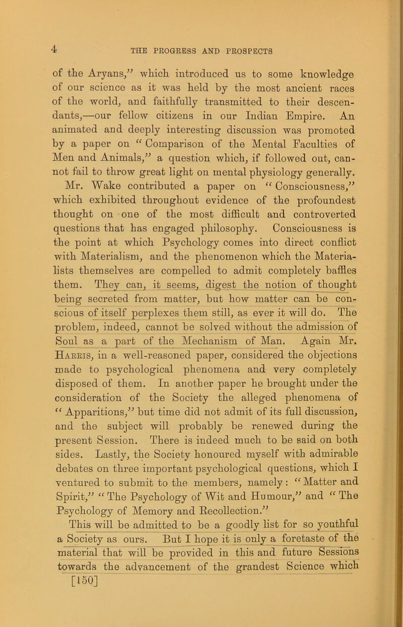 of the Aryans,” which introduced us to some knowledge of our science as it was held by the most ancient races of the world, and faithfully transmitted to their descen- dants,—our fellow citizens in our Indian Empire. An animated and deeply interesting discussion was promoted by a paper on “ Comparison of the Mental Faculties of Men and Animals,” a question which, if followed out, can- not fail to throw great light on mental physiology generally. Mr. Wake contributed a paper on “ Consciousness,” which exhibited throughout evidence of the profoundest thought on one of the most difficult and controverted questions that has engaged philosophy. Consciousness is the point at which Psychology comes into direct conflict with Materialism, and the phenomenon which the Materia- lists themselves are compelled to admit completely baffles them. They can, it seems, digest the notion of thought being secreted from matter, but how matter can be con- scious of itself perplexes them still, as ever it will do. The problem, indeed, cannot be solved without the admission of Soul as a part of the Mechanism of Man. Again Mr. Harris, in a well-reasoned paper, considered the objections made to psychological phenomena and very completely disposed of them. In another paper he brought under the consideration of the Society the alleged phenomena of “ Apparitions,” but time did not admit of its full discussion, and the subject will probably be renewed during the present Session. There is indeed much to be said on both sides. Lastly, the Society honoured myself with admirable debates on three important psychological questions, which I ventured to submit to the members, namely: “ Matter and Spirit,” “The Psychology of Wit and Humour,” and “ The Psychology of Memory and Recollection.” This will be admitted to be a goodly list for so youthful a Society as ours. But I hope it is only a foretaste of the material that will be provided in this and future Sessions towards the advancement of the grandest Science which [l 50]