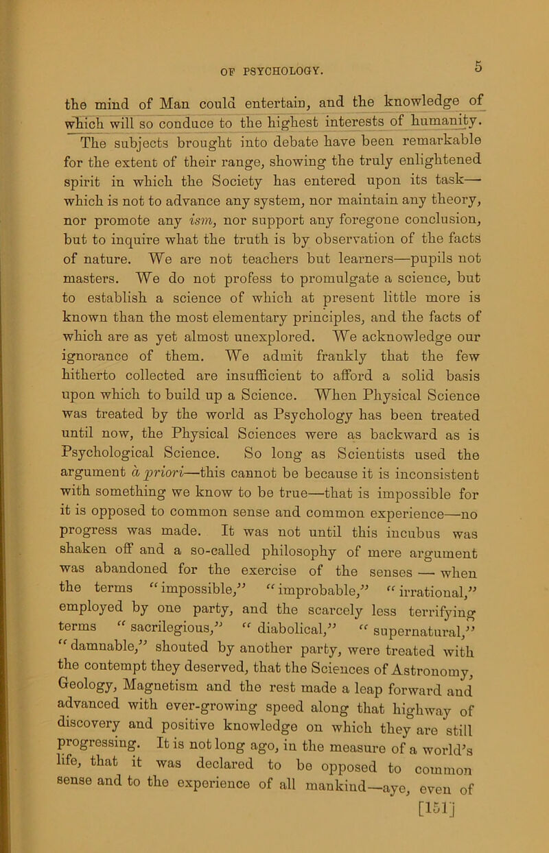 the mind of Man could entertain, and the knowledge of which will so conduce to the highest interests of humanity. The subjects brought into debate have been remarkable for the extent of their range, showing the truly enlightened spirit in which the Society has entered upon its task—■ which is not to advance any system, nor maintain any theory, nor promote any ism, nor support any foregone conclusion, but to inquire what the truth is by observation of the facts of nature. We are not teachers but learners—pupils not masters. We do not profess to promulgate a science, but to establish a science of which at present little more is known than the most elementary principles, and the facts of which are as yet almost unexplored. We acknowledge our ignorance of them. We admit frankly that the few hitherto collected are insufficient to afford a solid basis upon which to build up a Science. When Physical Science was treated by the world as Psychology has been treated until now, the Physical Sciences were as backward as is Psychological Science. So long as Scientists used the argument a priori—this cannot be because it is inconsistent with something we know to be true—that is impossible for it is opposed to common sense and common experience—no progress was made. It was not until this incubus was shaken off and a so-called philosophy of mere argument was abandoned for the exercise of the senses —• when the terms “impossible,” “improbable,” “irrational,” employed by one party, and the scarcely less terrifying terms “ sacrilegious,” “ diabolical,” “ supernatural,” “ damnable,” shouted by another party, were treated with the contempt they deserved, that the Sciences of Astronomy, Geology, Magnetism and the rest made a leap forward and advanced with ever-growing speed along that highway of discovery and positive knowledge on which they are still progressing. It is not long ago, in the measure of a world’s life, that it was declared to be opposed to common sense and to the experience of all mankind—aye, oven of