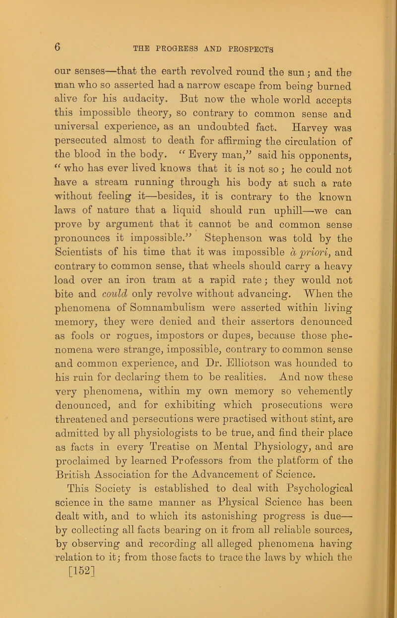 our senses—that the earth revolved round the sun; and the man who so asserted had a narrow escape from being burned alive for his audacity. But now the whole world accepts this impossible theory, so contrary to common sense and universal experience, as an undoubted fact. Harvey was persecuted almost to death for affirming the circulation of the blood in the body. “ Every man,” said his opponents, “ who has ever lived knows that it is not so ; he could not have a stream running through his body at such a rate without feeling it—besides, it is contrary to the known laws of nature that a liquid should run uphill—we can prove by argument that it cannot be and common sense pronounces it impossible.” Stephenson was told by the Scientists of his time that it was impossible a priori, and contrary to common sense, that wheels should carry a heavy load over an iron tram at a rapid rate; they would not bite and could only revolve without advancing. When the phenomena of Somnambulism were asserted within living memory, they were denied and their assertors denounced as fools or rogues, impostors or dupes, because those phe- nomena were sti’ange, impossible, contrary to common sense and common experience, and Dr. Elliotson was hounded to his ruin for declaring them to be realities. And now these very phenomena, within my own memory so vehemently denounced, and for exhibiting which prosecutions were threatened and persecutions were practised without stint, are admitted by all physiologists to be true, and find their place as facts in every Treatise on Mental Physiology, and are proclaimed by learned Professors from the platform of the British Association for the Advancement of Science. This Society is established to deal with Psychological science in the same manner as Physical Science has been dealt with, and to which its astonishing progress is due— by collecting all facts bearing on it from all reliable sources, by observing and recording all alleged phenomena haviug relation to it: from those facts to trace the laws by which the [152]