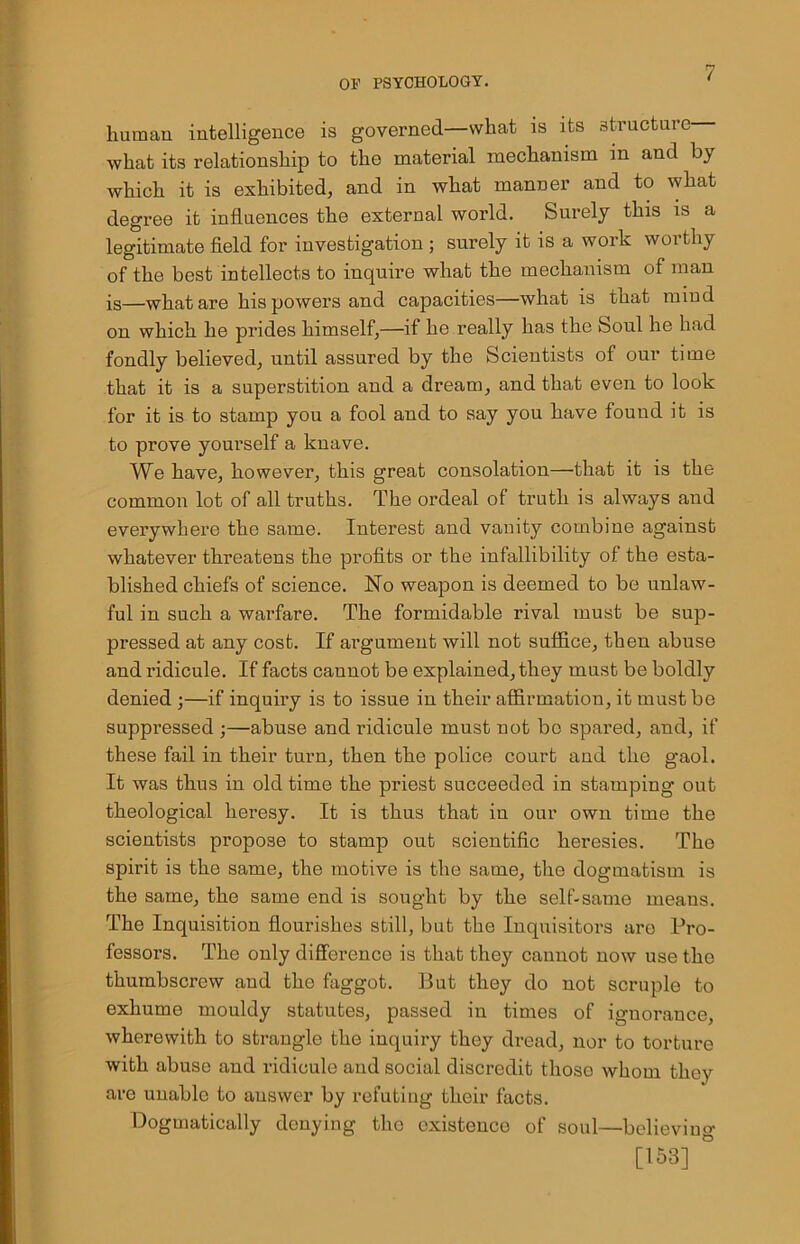 human intelligence is governed—what is its structure what its relationship to the material mechanism in and by which it is exhibited, and in what manner and to what degree it influences the external world. Surely this is a legitimate field for investigation ; surely it is a work worthy of the best intellects to inquire what the mechanism of man is—what are his powers and capacities—what is that mind on which he prides himself,—if he really has the Soul he had fondly believed, until assured by the Scientists of our time that it is a superstition and a dream, and that even to look for it is to stamp you a fool and to say you have found it is to prove yourself a knave. We have, however, this great consolation—that it is the common lot of all truths. The ordeal of truth is always and everywhere the same. Interest and vanity combine against whatever threatens the profits or the infallibility of the esta- blished chiefs of science. No weapon is deemed to be unlaw- ful in such a warfare. The formidable rival must be sup- pressed at any cost. If argument will not suffice, then abuse and ridicule. If facts cannot be explained, they must be boldly denied ;—if inquiry is to issue in their affirmation, it must be suppressed ;—abuse and ridicule must not bo spared, and, if these fail in their turn, then the police court and the gaol. It was thus in old time the priest succeeded in stamping out theological heresy. It is thus that in our own time the scientists propose to stamp out scientific heresies. The spirit is the same, the motive is the same, the dogmatism is the same, the same end is sought by the self-same means. The Inquisition flourishes still, but the Inquisitors are Pro- fessors. The only difference is that they cannot now use the thumbscrew and the faggot. But they do not scruple to exhume mouldy statutes, passed in times of ignorance, wherewith to strangle the inquiry they dread, nor to torture with abuse and ridicule and social discredit those whom they are unable to answer by refuting their facts. Dogmatically denying the existence of soul—believing [153] '