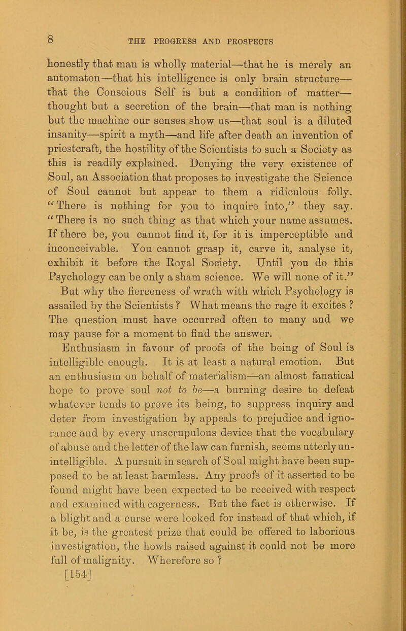honestly that man is wholly material—that he is merely an automaton—that his intelligence is only brain structure— that the Conscious Self is but a condition of matter— thought but a seci’etion of the brain—that man is nothing but the machine our senses show us—that soul is a diluted insanity—spirit a myth—and life after death an invention of priestcraft, the hostility of the Scientists to such a Society as this is readily explained. Denying the very existence of Soul, an Association that proposes to investigate the Science of Soul cannot but appear to them a ridiculous folly. “There is nothing for you to inquire into,” they say. “There is no such thing as that which your name assumes. If there be, you cannot find it, for it is imperceptible and inconceivable. You canuot grasp it, carve it, analyse it, exhibit it before the Royal Society. Until you do this Psychology can be only a sham science. We will none of it.” But why the fierceness of wrath with which Psychology is assailed by the Scientists ? What means the rage it excites ? The question must have occurred often to many and we may pause for a moment to find the answer. Enthusiasm in favour of proofs of the being of Soul is intelligible enough. It is at least a natural emotion. But an enthusiasm on behalf of materialism—an almost fanatical hope to prove soul not to be—a burning desire to defeat whatever tends to prove its being, to suppress inquiry and deter from investigation by appeals to prejudice and igno- rance and by every unscrupulous device that the vocabulary of abuse and the letter of the law can furnish, seems utterly un- intelligible. A pursuit in search of Soul might have been sup- posed to be at least harmless. Any proofs of it asserted to be found might have been expected to be received with respect and examined with eagerness. But the fact is otherwise. If a blight and a curse were looked for instead of that which, if it be, is the greatest prize that could be offered to laborious investigation, the howls raised against it could not be more full of malignity. Wherefore so ? [154]