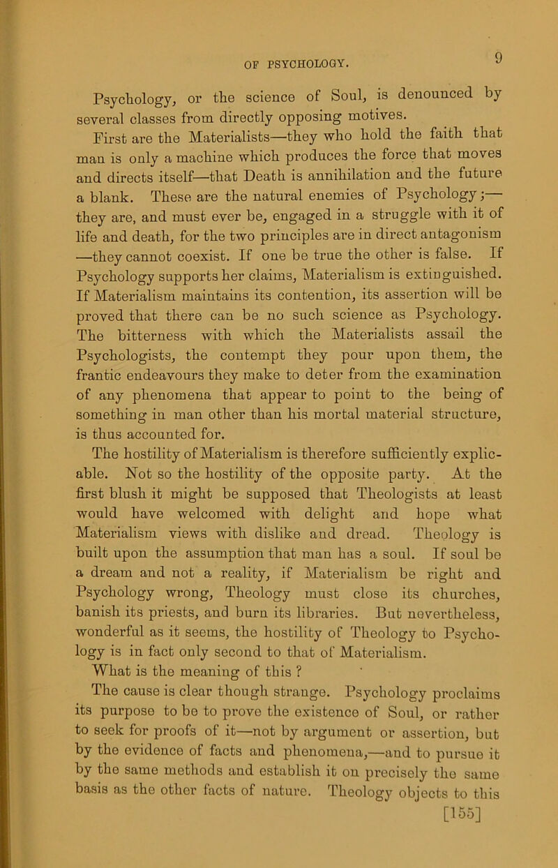 Psychology, or the science of Soul, is denounced by several classes from directly opposing motives. First are the Materialists—they who hold the faith that man is only a machine which produces the force that moves and directs itself—that Death is annihilation and the futui e a blank. These are the natural enemies of Psychology;—• they are, and must ever be, engaged in a struggle with it of life and death, for the two principles are in direct antagonism —they cannot coexist. If one be true the other is false. If Psychology supports her claims. Materialism is extinguished. If Materialism maintains its contention, its assertion will be proved that there can be no such science as Psychology. The bitterness with which the Materialists assail the Psychologists, the contempt they pour upon them, the frantic endeavours they make to deter from the examination of any phenomena that appear to point to the being of something in man other than his mortal material structure, is thus accounted for. The hostility of Materialism is therefore sufficiently explic- able. Not so the hostility of the opposite party. At the first blush it might be supposed that Theologists at least would have welcomed with delight and hope what Materialism views with dislike and dread. Theology is built upon the assumption that man has a soul. If soul be a dream and not a reality, if Materialism be right and Psychology wrong, Theology must close its churches, banish its priests, and burn its libraries. But nevertheless, wonderful as it seems, tho hostility of Theology to Psycho- logy is in fact only second to that of Materialism. What is the meaning of this ? The cause is clear though strange. Psychology proclaims its purpose to be to prove the existence of Soul, or rather to seek for proofs of it—not by argument or assertion, but by the evidence of facts and phenomena,—and to pursue it by the same methods and establish it on precisely tho same basis as the other facts of nature. Theology objects to this [155]
