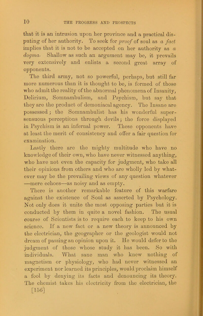 that it is an intrusion upon her province and a practical dis- puting of her authority. To seek for proof of soul as a fact implies that it is not to be accepted on her authority as a dogma. Shallow as such an argument may be, it prevails very extensively and enlists a second great array of opponents. The third army, not so powerful, perhaps, but still far more numerous than it is thought to be, is formed of those who admit the reality of the abnormal phenomena of Insanity, Delirium, Somnambulism, and Psychism, but say that they are the product of demoniacal agency. The Insane are possessed; the Somnambulist has his wonderful super- sensuous perceptions through devils; the force displayed in Psychism is an infernal power. These opponents have at least the merit of consistency and offer a fair question for examination. Lastly there are the mighty multitude who have no knowledge of their own, who have never witnessed anything, who have not even the capacity for judgment, who take all their opinions from others and who are wholly led by what- ever may be the prevailing views of any question whatever —mere echoes—as noisy and as empty. There is another remarkable feature of this warfare against the existence of Soul as asserted by Psychology. Not only does it unite the most opposing parties but it is conducted by them in quite a novel fashion. The usual course of Scientists is to require each to keep to his own science. If a new fact or a new theory is announced by the electrician, the geographer or the geologist would not dream of passing an opinion upon it. He would defer to the judgment of those whose study it has been. So with individuals. What sane man who knew nothing of magnetism or physiology, who had never witnessed an experiment nor learned its principles, would proclaim himself a fool by denying its facts and denouncing its theory. The chemist takes his electricity from the electrician, the [15(5]