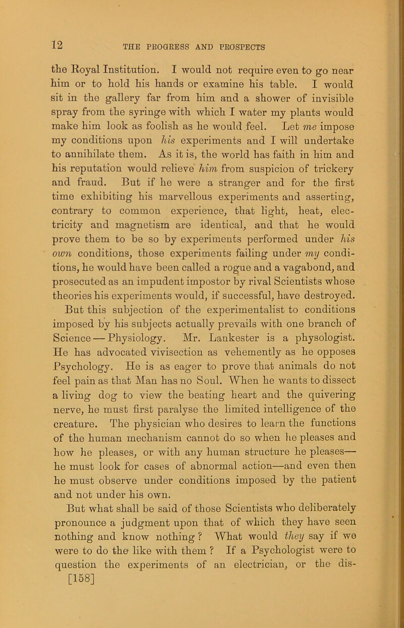 the Royal Institution. I would not requii-e even to go near him or to hold his hands or examine his table. I would sit in the gallery far from him and a shower of invisible spray from the syringe with which I water my plants would make him look as foolish as he would feel. Let me impose my conditions upon his experiments and I will undertake to annihilate them. As it is, the world has faith in him and his reputation would relieve him from suspiciou of trickery and fraud. But if he were a stranger and for the first time exhibiting his marvellous experiments and asserting, contrary to common experience, that light, heat, elec- tricity and magnetism are identical, and that he would prove them to be so by experiments performed under his own conditions, those experiments failing under my condi- tions, he would have been called a rogue and a vagabond, and prosecuted as an impudent impostor by rival Scientists whose theories his experiments would, if successful, have destroyed. But this subjection of the experimentalist to conditions imposed by his subjects actually prevails with one branch of Science — Physiology. Mr. Lankester is a physologist. He has advocated vivisection as vehemently as he opposes Psychology. He is as eager to prove that animals do not feel pain as that Man has no Soul. When he wants to dissect a living dog to view the beating heart and the quivering nerve, he must first paralyse the limited intelligence of the creature. The physician who desires to learn the functions of the human mechanism cannot do so when lie pleases and how he pleases, or with any human structure he pleases— he must look for cases of abnormal action—and even then he must observe under conditions imposed by the patient and not under his own. But what shall be said of those Scientists who deliberately pronounce a judgment upon that of which they have seen nothing and know nothing ? What would they say if we were to do the like with them ? If a Psychologist were to question the experiments of an electrician, or the dis- [158]