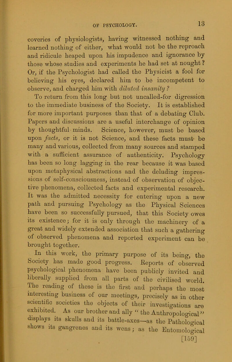 coveries of physiologists, having witnessed nothing and learned nothing of either, what would not be the reproach and ridicule heaped upon his impudence and ignorance by those whose studies and experiments he had set at nought ? Or, if the Psychologist had called the Physicist a fool for believing his eyes, declared him to be incompetent to observe, and charged him with diluted insanity ? To return from this long but not uncalled-for digression to the immediate business of the Society. It is established for more important purposes than that of a debating Club. Papers and discussions are a useful interchange of opinion by thoughtful minds. Science, however, must be based upon facts, or it is not Science, and these facts must- be many and various, collected from many sources and stamped with a sufficient assurance of authenticity. Psychology has been so long lagging in the rear because it was based upon metaphysical abstractions and the deluding impres- sions of self-consciousness, instead of observation of objec- tive phenomena, collected facts and experimental research. It was the admitted necessity for entering upon a new path and pursuing Psychology as the Physical Sciences have been so successfully pursued, that this Society owes its existence; for it is only through the machinery of a great and widely extended association that such a gathering of observed phenomena and reported experiment can be brought together. In this work, the primary purpose of its being, the Society has made good progress. Reports of observed psychological phenomena have been publicly invited and liberally supplied from all parts of the civilised world. The reading of these is the first and perhaps the most interesting business of our meetings, precisely as in other scientific societies the objects of their investigations are exhibited. As our brother aud ally “ the Anthropological” displays its skulls aud its battle-axes—as the Pathofogical shows its gangrenes and its wens ; as the Entomological [109]