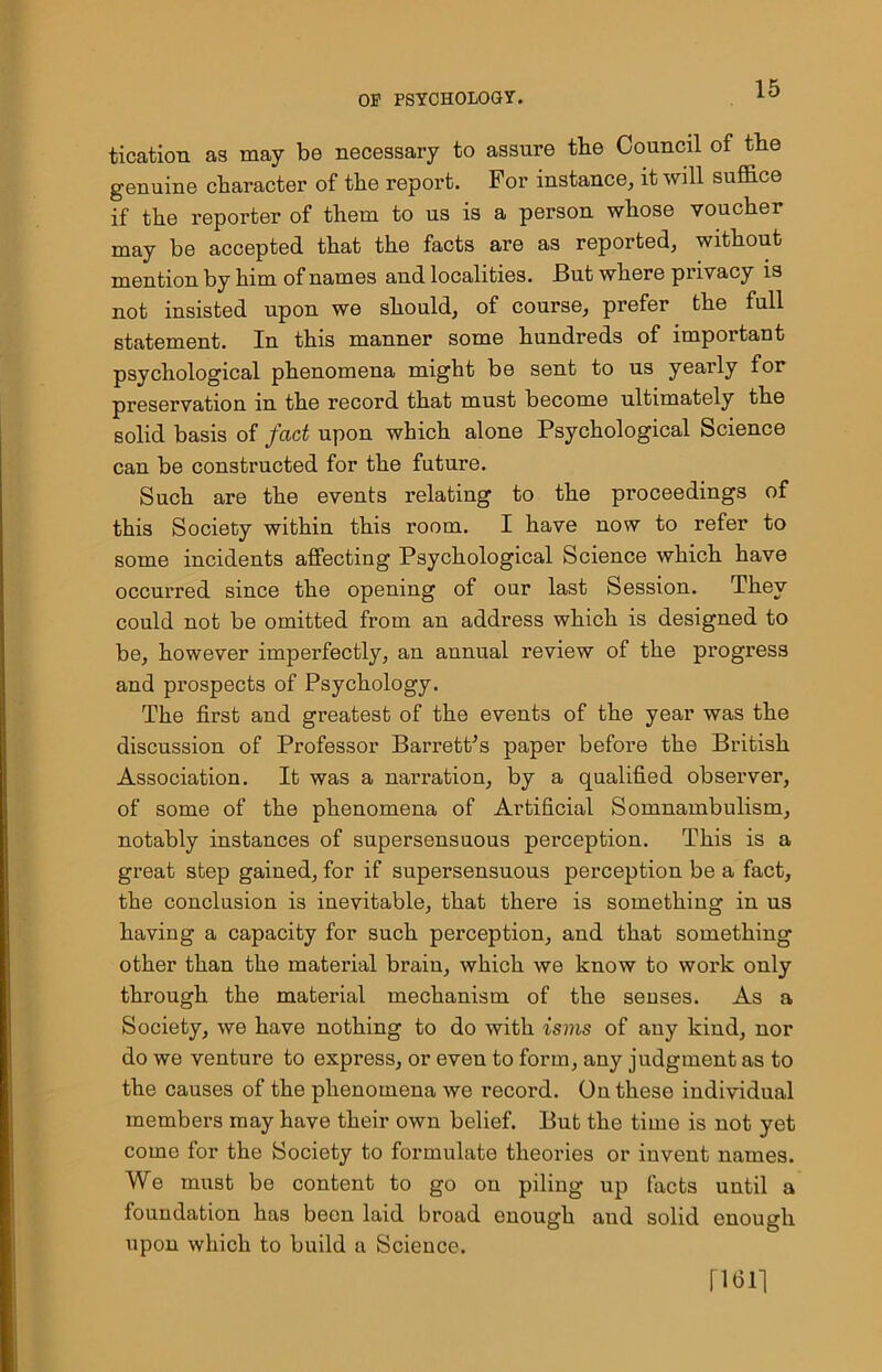 tication as may be necessary to assure the Council of the genuine character of the report. For instance, it will suffice if the reporter of them to us is a person whose voucher may be accepted that the facts are as reported, without mention by him of names and localities. But where privacy is not insisted upon we should, of course, prefer the full statement. In this manner some hundreds of important psychological phenomena might be sent to us yearly for preservation in the record that must become ultimately the solid basis of fact upon which alone Psychological Science can be constructed for the future. Such are the events relating to the proceedings of this Society within this room. I have now to refer to some incidents affecting Psychological Science which have occurred since the opening of our last Session. They could not be omitted from an address which is designed to be, however imperfectly, an annual review of the progress and prospects of Psychology. The first and greatest of the events of the year was the discussion of Professor Barrett’s paper before the British Association. It was a narration, by a qualified observer, of some of the phenomena of Artificial Somnambulism, notably instances of supersensuous perception. This is a great step gained, for if supersensuous perception be a fact, the conclusion is inevitable, that there is something in us having a capacity for such perception, and that something other than the material brain, which we know to work only through the material mechanism of the senses. As a Society, we have nothing to do with isms of any kind, nor do we venture to express, or even to form, any judgment as to the causes of the phenomena we record. On these individual members may have their own belief. But the time is not yet come for the Society to formulate theories or invent names. We must be content to go ou piling up facts until a foundation has been laid broad enough and solid enough upon which to build a Science. fits 11