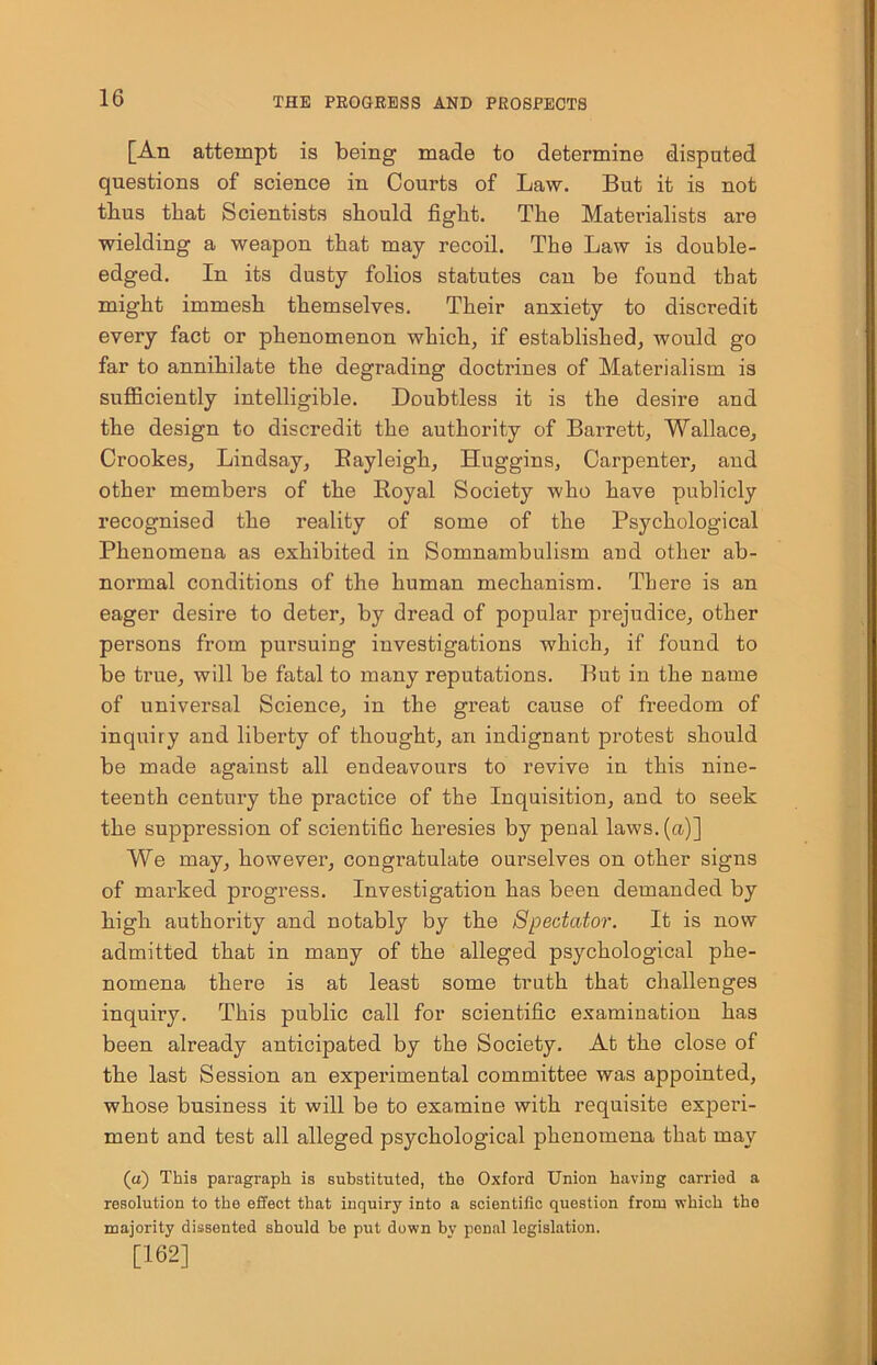 [An attempt is being made to determine disputed questions of science in Courts of Law. But it is not thus that Scientists should fight. The Materialists are wielding a weapon that may recoil. The Law is double- edged. In its dusty folios statutes can be found that might immesh themselves. Their anxiety to discredit every fact or phenomenon which, if established, would go far to annihilate the degrading doctrines of Materialism is sufficiently intelligible. Doubtless it is the desire and the design to discredit the authority of Barrett, Wallace, Crookes, Lindsay, Bayleigh, Huggins, Carpenter, and other members of the Royal Society who have publicly recognised the reality of some of the Psychological Phenomena as exhibited in Somnambulism and other ab- normal conditions of the human mechanism. There is an eager desire to deter, by dread of popular prejudice, other persons from pursuing investigations which, if found to be true, will be fatal to many reputations. But in the name of universal Science, in the great cause of freedom of inquiry and liberty of thought, an indignant protest should be made against all endeavours to revive in this nine- teenth century the practice of the Inquisition, and to seek the suppression of scientific heresies by penal laws, (a)] We may, however, congratulate ourselves on other signs of marked progress. Investigation has been demanded by high authority and notably by the Spectator. It is now admitted that in many of the alleged psychological phe- nomena there is at least some truth that challenges inquiry. This public call for scientific examination has been already anticipated by the Society. At the close of the last Session an experimental committee was appointed, whose business it will be to examine with requisite experi- ment and test all alleged psychological phenomena that may (a) This paragraph is substituted, the Oxford Union having carried a resolution to the effect that inquiry into a scientific question from which the majority dissented should be put down bv penal legislation. [162]
