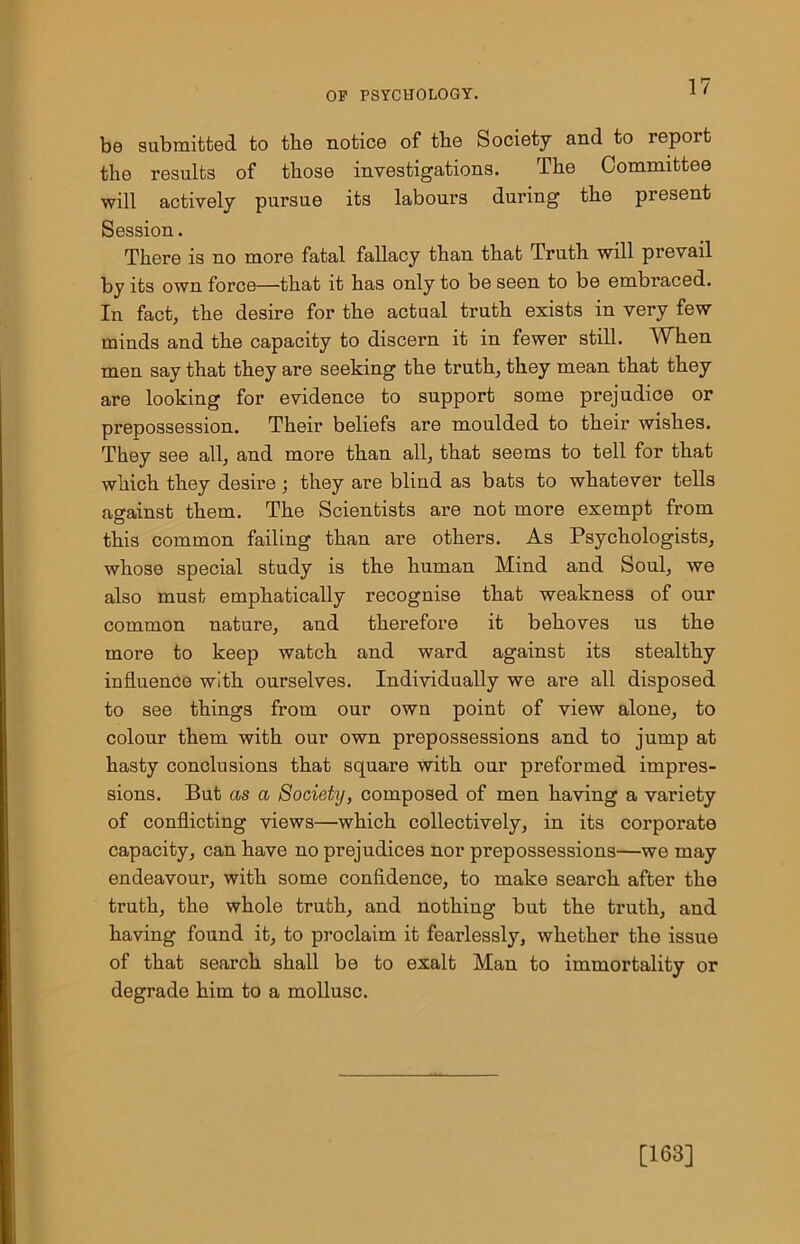 be submitted to the notice of tbe Society and to repoit the results of those investigations. The Committee will actively pursue its labours during the present Session. There is no more fatal fallacy than that Truth will prevail by its own force—that it has only to be seen to be embraced. In fact, the desire for the actual truth exists in very few minds and the capacity to discern it in fewer still. When men say that they are seeking the truth, they mean that they are looking for evidence to support some prejudice or prepossession. Their beliefs are moulded to their wishes. They see all, and more than all, that seems to tell for that which they desire; they are blind as bats to whatever tells against them. The Scientists are not more exempt from this common failing than are others. As Psychologists, whose special study is the human Mind and Soul, we also must emphatically recognise that weakness of our common nature, and therefore it behoves us the more to keep watch and ward against its stealthy influence with ourselves. Individually we are all disposed to see things from our own point of view alone, to colour them with our own prepossessions and to jump at hasty conclusions that square with our preformed impres- sions. But as a Society, composed of men having a variety of conflicting views—which collectively, in its corporate capacity, can have no prejudices nor prepossessions—we may endeavour, with some confidence, to make search after the truth, the whole truth, and nothing but the truth, and having found it, to proclaim it fearlessly, whether the issue of that search shall be to exalt Man to immortality or degrade him to a mollusc. [163]