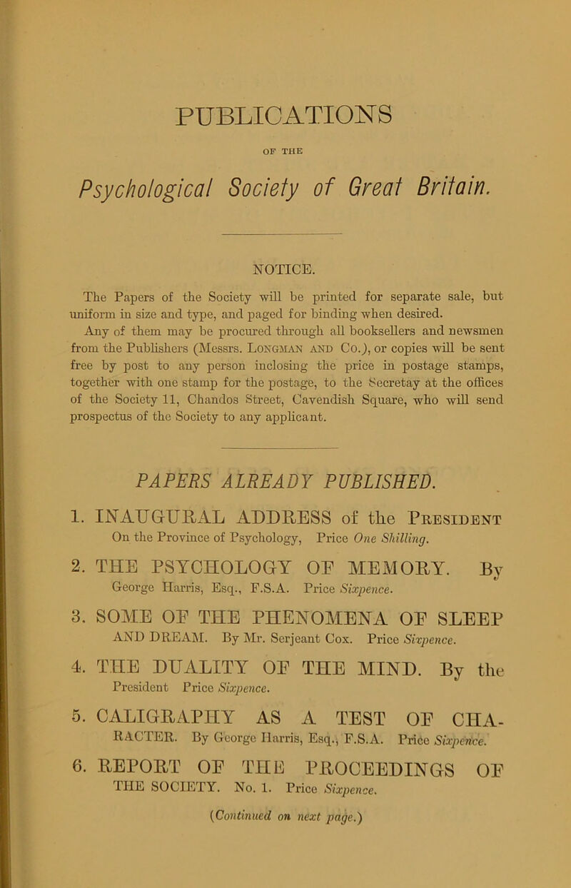 PUBLICATIONS OF THE Psychological Society of Great Britain, NOTICE. The Papers of the Society will be printed for separate sale, but uniform in size and type, and paged for binding when desired. Any of them may be procured through all booksellers and newsmen from the Publishers (Messrs. LONGMAN and Co.), or copies will be sent free by post to any person inclosing the price in postage stamps, together with one stamp for the postage, to the Secretay at the offices of the Society 11, Chandos Street, Cavendish Square, who will send prospectus of the Society to any applicant. PAPERS ALREADY PUBLISHED. 1. INAUGURAL ADDRESS of the President On the Province of Psychology, Price One Shilling. 2. THE PSYCHOLOGY OE MEMORY. By v George Harris, Esq., F.S.A. Price Sixpence. 3. SOME OE THE PHENOMENA OE SLEEP AND DREAM. By Mr. Serjeant Cox. Price Sixpence. 4. THE DUALITY OE THE MIND. By the President Price Sixpence. 5. CALIGRAPHY AS A TEST OE CHA- RACTER. By George Harris, Esq., F.S.A. Price Sixpence. 6. REPORT OE THE PROCEEDINGS OE THE SOCIETY. No. 1. Price Sixpence. (Continued on next page.)