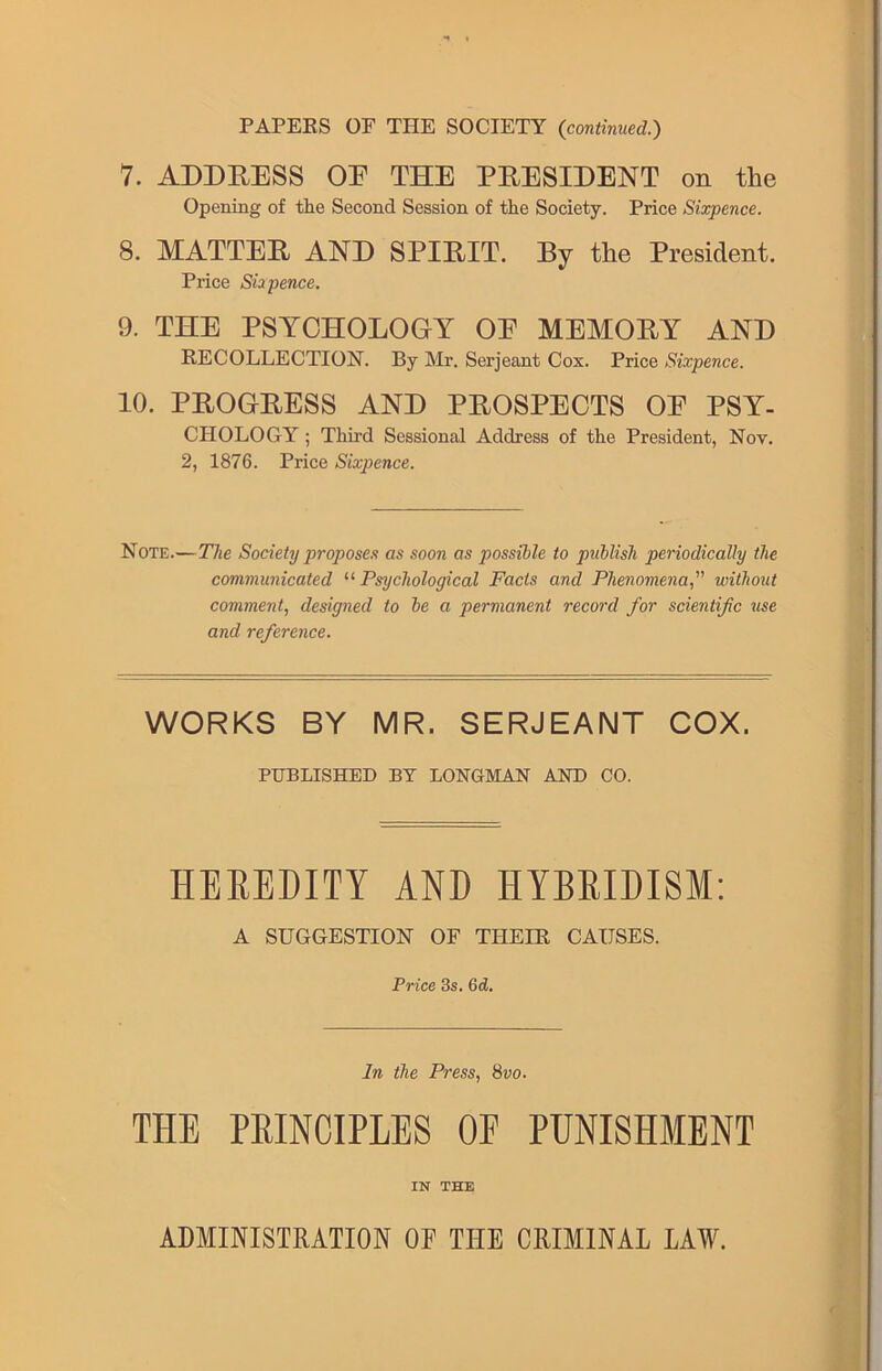 PAPERS OF THE SOCIETY {continued.) 7. ADDRESS OE THE PRESIDENT on the Opening of tlie Second Session of the Society. Price Sixpence. 8. MATTER AND SPIRIT. By the President. Price Sixpence. 9. THE PSYCHOLOGY OE MEMORY AND RECOLLECTION. By Mr. Serjeant Cox. Price Sixpence. 10. PROGRESS AND PROSPECTS OE PSY- CHOLOGY ; Third Sessional Address of the President, Nov. 2, 1876. Price Sixpence. Note.— The Society proposes as soon as possible to publish periodically the communicated “ Psychological Facts and Phenomenawithout comment, designed to be a permanent record for scientific use and reference. WORKS BY MR. SERJEANT COX. PUBLISHED BY LONGMAN AND CO. HEREDITY AND HYBRIDISM: A SUGGESTION OF THEIR CAUSES. Price 3s. 6d. In the Press, 8vo. THE PRINCIPLES OP PUNISHMENT IN THE ADMINISTRATION OF THE CRIMINAL LAW.