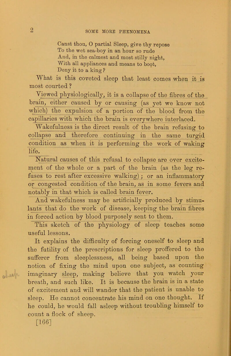Canst thou, 0 partial Sleep, give thy repose To the wet sea-boy in an hour so rude And, in the calmest and most stilly night, With all appliances and means to boot, Deny it to a king p What is this coveted sleep that least comes when it is most courted ? Viewed physiologically, it is a collapse of the fibres of the brain, either caused by or causing (as yet we know not which) the expulsion of a portion of the blood from the capillaries with which the brain is everywhere interlaced. Wakefulness is the direct result of the brain refusing to collapse and therefore continuing in tho same turgid condition as when it is performing the work of waking life. Natural causes of this refusal to collapse are over excite- ment of the whole or a part of the brain (as the leg re- fuses to rest after excessive walking); or an inflammatory or congested condition of the brain, as in some fevers and notably in that which is called brain fever. And wakefulness may be artificially produced by stimu- lants that do the work of disease, keeping the brain fibres in forced action by blood purposely sent to them. This sketch of the physiology of sleep teaches some useful lessons. It explains the difficulty of forcing oneself to sleep and the futility of the prescriptions for sleep proffered to the sufferer from sleeplessness, all being based upon the notion of fixing the mind upon one subject, as counting imaginary sleep, making believe that you watch your breath, and such like. It is because the brain is in a state of excitement and will wander that the patient is unable to sleep. He cannot concentrate his mind on one thought. If he could, he would fall asleep without troubling himself to count a flock of sheep. [166]