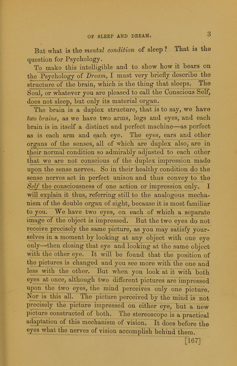 But what is the mental condition of sleep ? That is the question for Psychology. To make this intelligible and to show how it bears on the Psychology of Dream, I must very briefly describe the structure of the brain, which is the thing that sleeps. The Soul, or whatever you are pleased to call the Conscious Self, does not sleep, but only its material organ. The brain is a duplex structure, that is to say, we have two brains, as we have two arms, legs and eyes, and each brain is in itself a distinct and perfect machine—as perfect as is each arm and each eye. The eyes, ears and other organs of the senses, all of which are duplex also, are in their normal condition so admirably adjusted to each other that we are not conscious of the duplex impression made upon the sense nerves. So in their healthy condition do the sense nerves act in perfect unison and thus convey to the Self the consciousness of one action or impression only. I will explain it thus, referring still to the analogous mecha- nism of the double organ of sight, because it is most familiar to you. We have two eyes, on each of which a separate image of the object is impressed. But the two eyes do not receive precisely the same picture, as you may satisfy your- selves in a moment by looking at any object with one eye only—then closing that eye and looking at the same object with the other eye. It will be found that the position of the pictures is changed and you see more with the one and less with the other. But when you look at it with both eyes at once, although two different pictures are impressed upon the two eyes, the mind perceives only one picture. Nor is this all. The picture perceived by the mind is not precisely the picture impressed on either eye, but a new picture constructed of both. The stereoscope is a practical adaptation of this mechanism of vision. It does before the eyes what the nerves of vision accomplish behind them. [167]