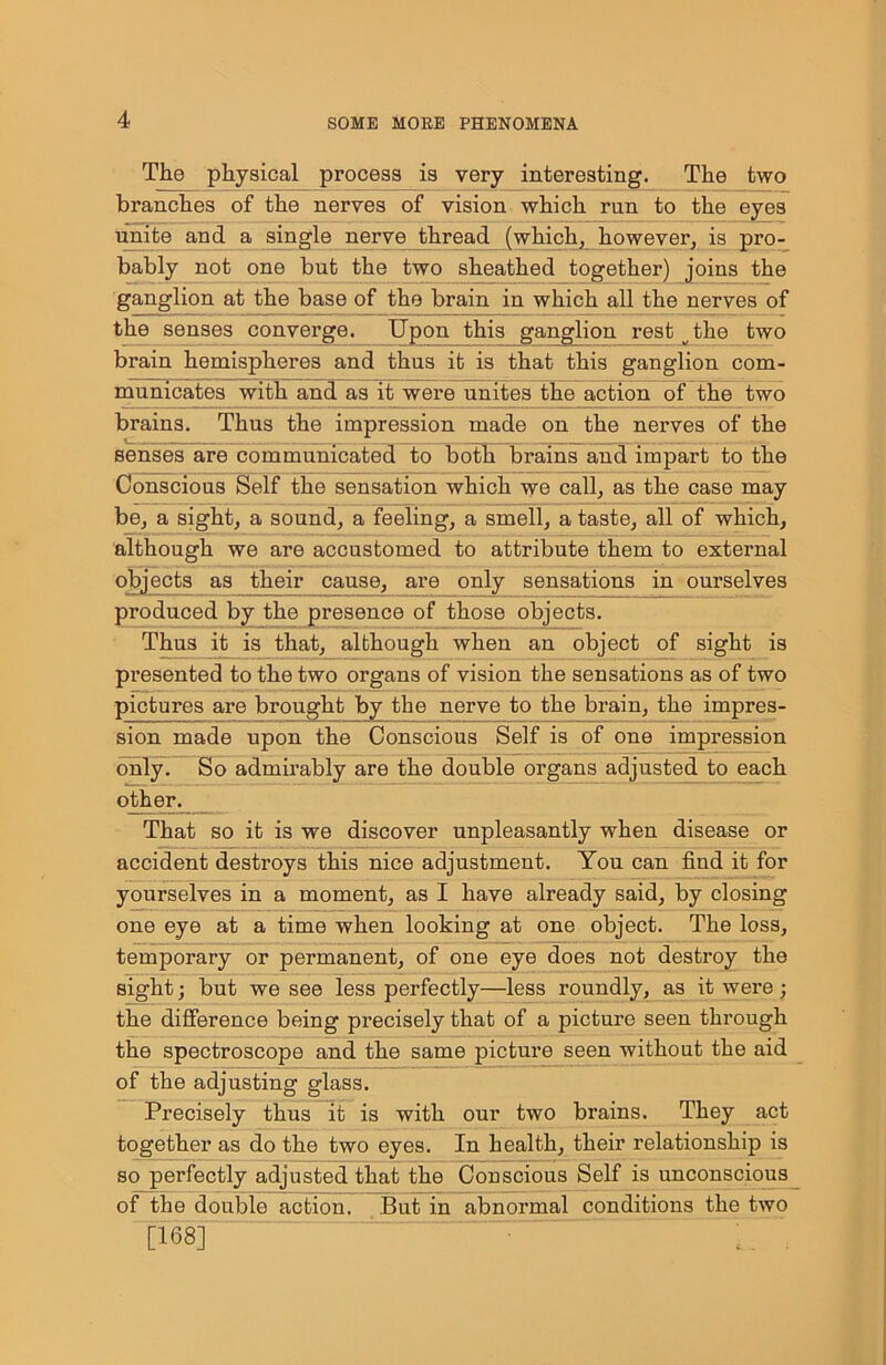 The physical process is very interesting. The two branches of the nerves of vision which run to the eyes unite and a single nerve thread (which, however, is pro- bably not one but the two sheathed together) joins the ganglion at the base of the brain in which all the nerves of the senses converge. Upon this ganglion rest ^ the two brain hemispheres and thus it is that this ganglion com- municates with and as it were unites the action of the two brains. Thus the impression made on the nerves of the senses are communicated to both brains and impart to the Conscious Self the sensation which we call, as the case may be, a sight, a sound, a feeling, a smell, a taste, all of which, although we are accustomed to attribute them to external objects as their cause, are only sensations in ourselves produced by the presence of those objects. Thus it is that, although when an object of sight is presented to the two organs of vision the sensations as of two pictures are brought by the nerve to the brain, the impres- sion made upon the Conscious Self is of one impression only. So admirably are the double organs adjusted to each other. That so it is we discover unpleasantly when disease or accident destroys this nice adjustment. You can find it for yourselves in a moment, as I have already said, by closing one eye at a time when looking at one object. The loss, temporary or permanent, of one eye does not destroy the sight; but we see less perfectly—less roundly, as it were; the difference being precisely that of a picture seen through the spectroscope and the same picture seen without the aid of the adjusting glass. Precisely thus it is with our two brains. They act together as do the two eyes. In health, their relationship is so perfectly adjusted that the Conscious Self is unconscious of the double action. But in abnormal conditions the two [168]