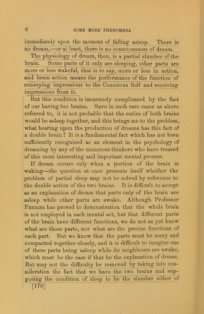 immediately upon the moment of falling asleep. There is no dream,—or at least, there is no consciousness of dream. The^physiology of dream, then, is a partial slumber of the brain. Some parts of it only are sleeping, other parts are more or less wakeful, that is to say, more or less in action, and brain action means the performance of the function of conveying impressions to the Conscious Self and receiving impressions from it. But this condition is immensely complicated by the fact of our having two brains. Save in such rare cases as above referred to, it is not probable that the entire of both brains would be asleep together, and this brings me to the problem, what bearing upon the production of dreams has this fact of a double brain ? It is a fundamental fact which has not been sufficiently recognised as an element in the psychology of dreaming by any of the numerous thinkers who have treated of this most interesting and important mental process. If dream occurs only when a portion of the brain is waking—the question at once presents itself whether the problem of partial sleep may not be solved by reference to the double action of the two brains. It is difficult to accept as an explanation of dream that parts only of the brain are asleep while other parts are awake. Although Professor Feeriee has proved to demonstration that the whole brain is not employed in each mental act, but that different parts of the brain have different functions, we do not as yet know what are those parts, nor what are the precise functions of each part. But we know that the parts must be many and compacted together closely, and it is difficult to imagine one of these parts being asleep while its neighbours are awake, which must be the case if that be the explanation of dream. But may not the difficulty be removed by taking into con- sideration the fact that we have the two brains and sup- posing the condition of sleep to be the slumber either of [170]