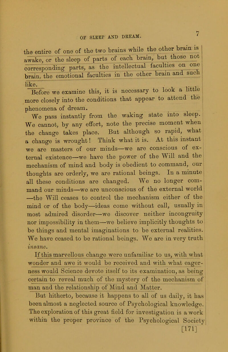 the entire of one of the two brains while the other brain is awake/or the sleep of parts of each brain, but those not corresponding parts, as the intellectual faculties on one brain, the emotional faculties in the other brain and such like. Before we examine this, it is necessary to look a little more closely into the conditions that appear to attend the phenomena of dream. We pass instantly from the waking state into sleep. We cannot, by any effort, note the precise moment when the change takes place. But although so rapid, what a change is wrought! Think what it is. At this instant we are masters of our minds—we are conscious of ex- ternal existence—we have the power of the Will and the mechanism of mind and body is obedient to command, our thoughts are orderly, we are rational beings. In a minute all these conditions are changed. We no longer com- mand our minds—we are unconscious of the external world —the Will ceases to control the mechanism either of the mind or of the body—ideas come without call, usually in most admired disorder—'We discover neither incongruity nor impossibility in them—we believe implicitly thoughts to be things and mental imaginations to be external realities. We have ceased to be rational beings. We are in very truth insane. If this marvellous change were unfamiliar to us, with what wonder and awe it would be received and with what eager- ness would Science devote itself to its examination, as being certain to reveal much of the mystery of the mechanism of man and the relationship of Mind and Matter. But hitherto, because it happens to all of us daily, it has been almost a neglected source of Psychological knowledge. The exploration of this great field for investigation is a work within the proper province of the Psychological Society [171] '