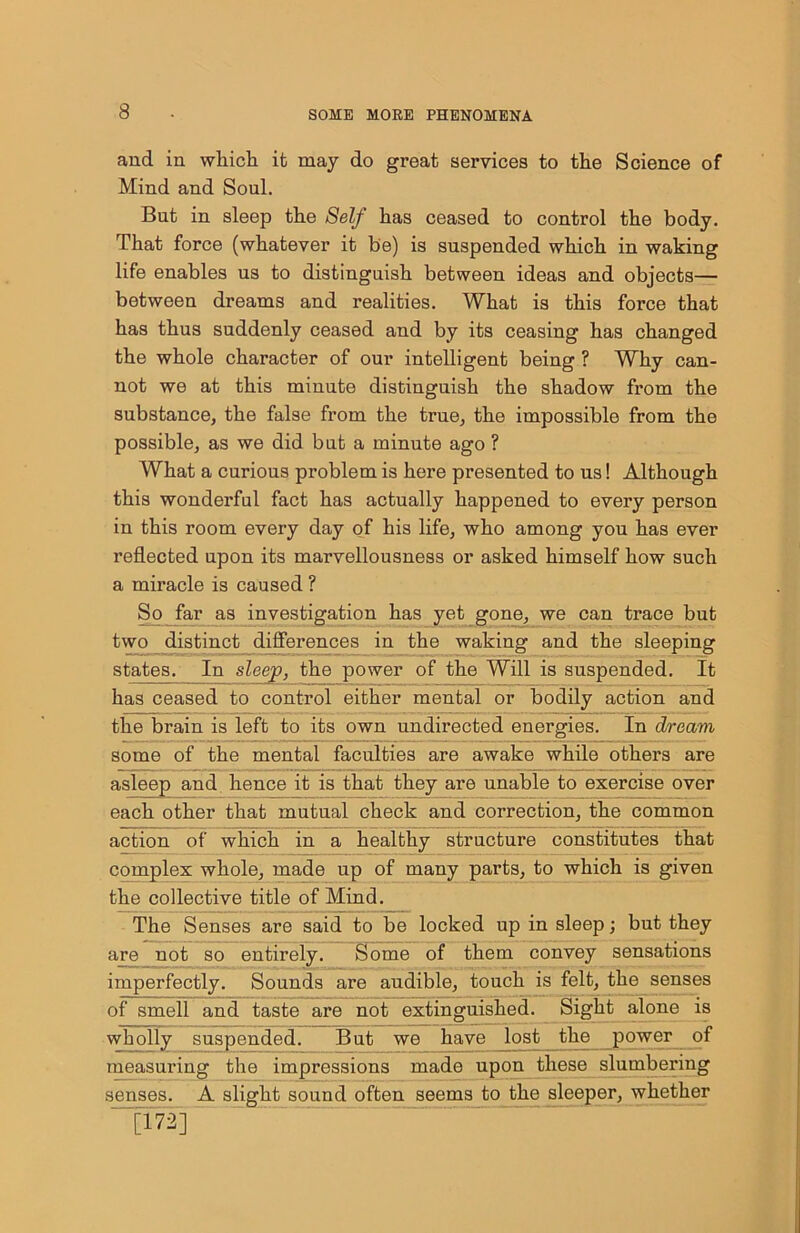 and in which it may do great services to the Science of Mind and Soul. But in sleep the Self has ceased to control the body. That force (whatever it be) is suspended which in waking life enables us to distinguish between ideas and objects— between dreams and realities. What is this force that has thus suddenly ceased and by its ceasing has changed the whole character of our intelligent being ? Why can- not we at this minute distinguish the shadow from the substance, the false from the true, the impossible from the possible, as we did but a minute ago ? What a curious problem is here presented to us! Although this wonderful fact has actually happened to every person in this room every day of his life, who among you has ever reflected upon its marvellousness or asked himself how such a miracle is caused ? So far as investigation has yet gone, we can trace but two distinct differences in the waking and the sleeping states. In sleep, the power of the Will is suspended. It has ceased to control either mental or bodily action and the brain is left to its own undirected energies. In dream some of the mental faculties are awake while others are asleep and hence it is that they are unable to exercise over each other that mutual check and correction, the common action of which in a healthy structure constitutes that complex whole, made up of many parts, to which is given the collective title of Mind. The Senses are said to be locked up in sleep; but they are not so entirely. Some of them convey sensations imperfectly. Sounds are audible, touch is felt, the senses of smell and taste are not extinguished. Sight alone is wholly suspended. But we have lost the power of measuring the impressions made upon these slumbering senses. A slight sound often seems to the sleeper, whether _[172]
