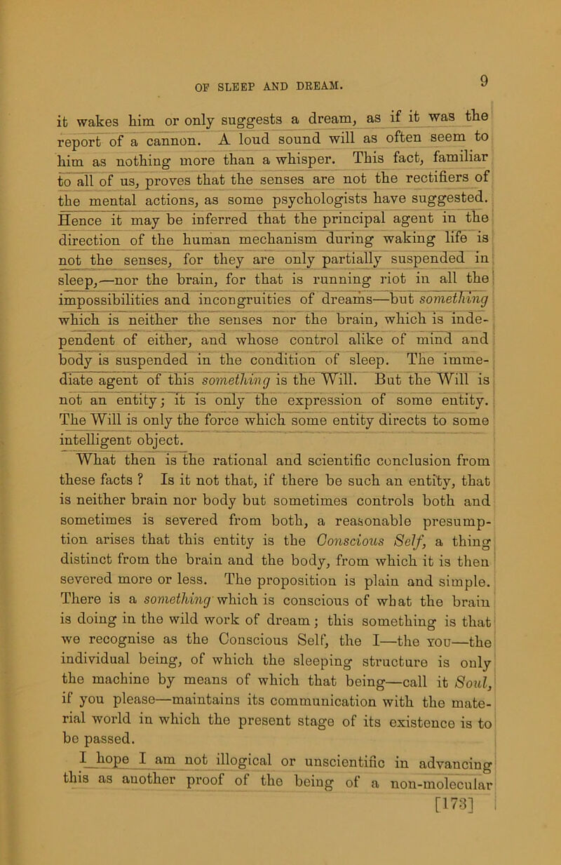 ifc wakes him or only suggests a dream, as if it was the report of a cannon. A loud sound will as often seem to him as nothing more than a whisper. This fact, familiar to all of us, proves that the senses are not the rectifiers of the mental actions, as some psychologists have suggested. Hence it may be inferred that the principal agent in the direction of the human mechanism during waking life is not the senses, for they are only partially suspended in sleep, —nor the brain, for that is running riot in all the impossibilities and incongruities of dreams—but something which is neither the senses nor the brain, which is inde- pendent of either, and whose control alike of mind and body is suspended in the condition of sleep. The imme- diate agent of this something is the Will. But the Will is not an entity; it is only the expression of some entity, i The Will is only the force which some entity directs to some intelligent object. What then is the rational and scientific conclusion from these facts ? Is it not that, if there be such an entity, that is neither brain nor body but sometimes controls both and sometimes is severed from both, a reasonable presump- tion arises that this entity is the Conscious Self, a thing distinct from the brain and the body, from which it is then severed more or less. The proposition is plain and simple. There is a something-which is conscious of what the brain is doing in the wild work of dream; this something is that we recognise as the Conscious Self, the I—the you—the individual being, of which the sleeping structure is only the machine by means of which that being—call it Soul, if you please—maintains its communication with the mate- rial world in which the present stage of its existence is to bo passed. I__liope I am not illogical or unscientific in advancing this as another proof of the being of a non-molecular [173] i