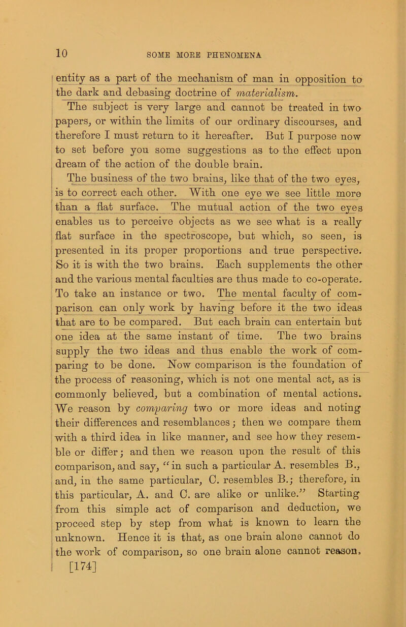 ' entity as a part of the mechanism of man in opposition to the dark and debasing doctrine of materialism. The subject is very large and cannot be treated in two papers, or within the limits of our ordinary discourses, and therefore I must return to it hereafter. But I purpose now to set before you some suggestions as to the effect upon dream of the action of the double brain. The business of the two brains, like that of the two eyes, is^to correct each other. With one eye we see little more than a flat surface. The mutual action of the two eyes enables us to perceive objects as we see what is a really flat surface in the spectroscope, but which, so seen, is presented in its proper proportions and true perspective. So it is with the two brains. Each supplements the other and the various mental faculties are thus made to co-operate. To take an instance or two. The mental faculty of com- parison can only work by having before it the two ideas that are to be compared. But each brain can entertain but one idea at the same instant of time. The two brains supply the two ideas and thus enable the work of com- paring to be done. Now comparison is the foundation of the process of reasoning, which is not one mental act, as is commonly believed, but a combination of mental actions. We reason by comparing two or more ideas and noting their differences and resemblances; then we compare them with a third idea in like manner, and see how they resem- ble or differ; and then we reason upon the result of this comparison, and say, “in such a particular A. resembles B., and, in the same particular, C. resembles B.; therefore, in this particular, A. and C. are alike or unlike.” Starting from this simple act of comparison and deduction, we proceed step by step from what is known to learn the unknown. Hence it is that, as one brain alone cannot do the work of compai’ison, so one brain alone cannot reason, [174]