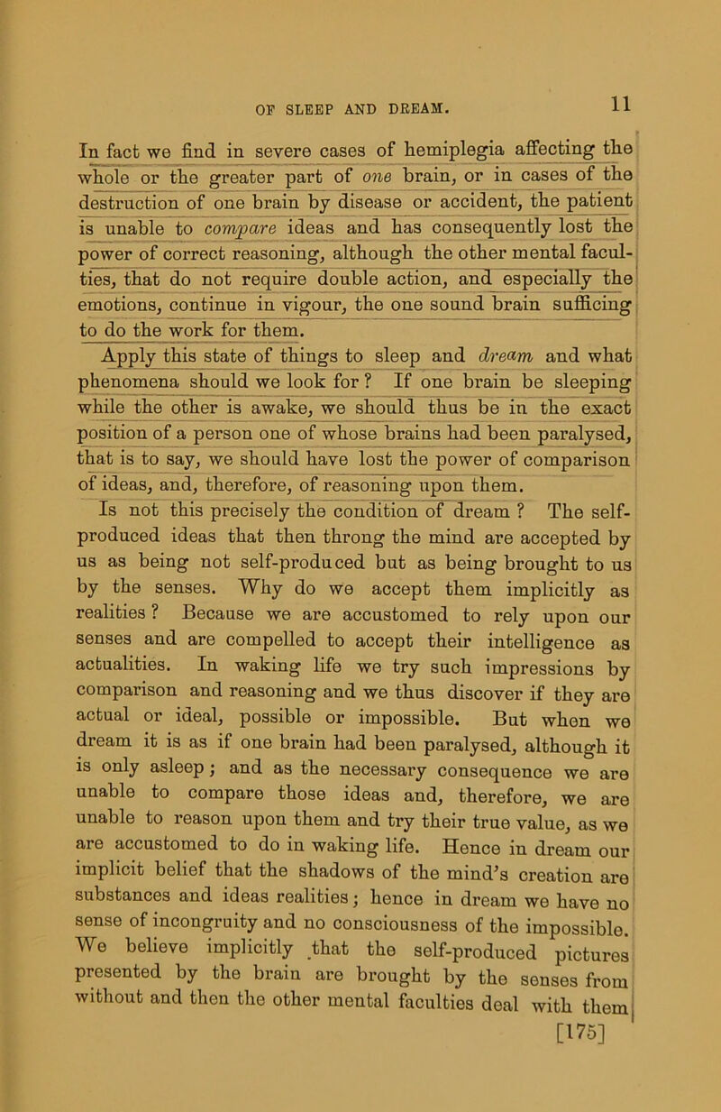 In fact we find in severe cases of Hemiplegia affecting tlie whole or the greater part of one brain, or in cases of the destruction of one brain by disease or accident, the patient is unable to compare ideas and has consequently lost the power of correct reasoning, although the other mental facul- ties, that do not require double action, and especially the emotions, continue in vigour, the one sound brain sufficing, to do the work for them. Apply this state of things to sleep and dream and what phenomena should we look for ? If one brain be sleeping while the other is awake, we should thus be in the exact position of a person one of whose brains had been pai’alysed, that is to say, we should have lost the power of comparison of ideas, and, therefore, of reasoning upon them. Is not this precisely the condition of dream ? The self- produced ideas that then throng the mind are accepted by us as being not self-produced but as being brought to us by the senses. Why do we accept them implicitly as realities ? Because we are accustomed to rely upon our senses and are compelled to accept their intelligence as actualities. In waking life we try such impressions by comparison and reasoning and we thus discover if they are actual or ideal, possible or impossible. But when we dream it is as if one brain had been paralysed, although it is only asleep j and as the necessary consequence we are unable to compare those ideas and, therefore, we are unable to reason upon them and try their true value, as we are accustomed to do in waking life. Hence in dream our implicit belief that the shadows of the mind’s creation are substances and ideas realities •, hence in dream we have no sense of incongruity and no consciousness of the impossible. We believe implicitly that the self-produced pictures presented by the brain are brought by the senses from without and then the other mental faculties deal with them, [175]