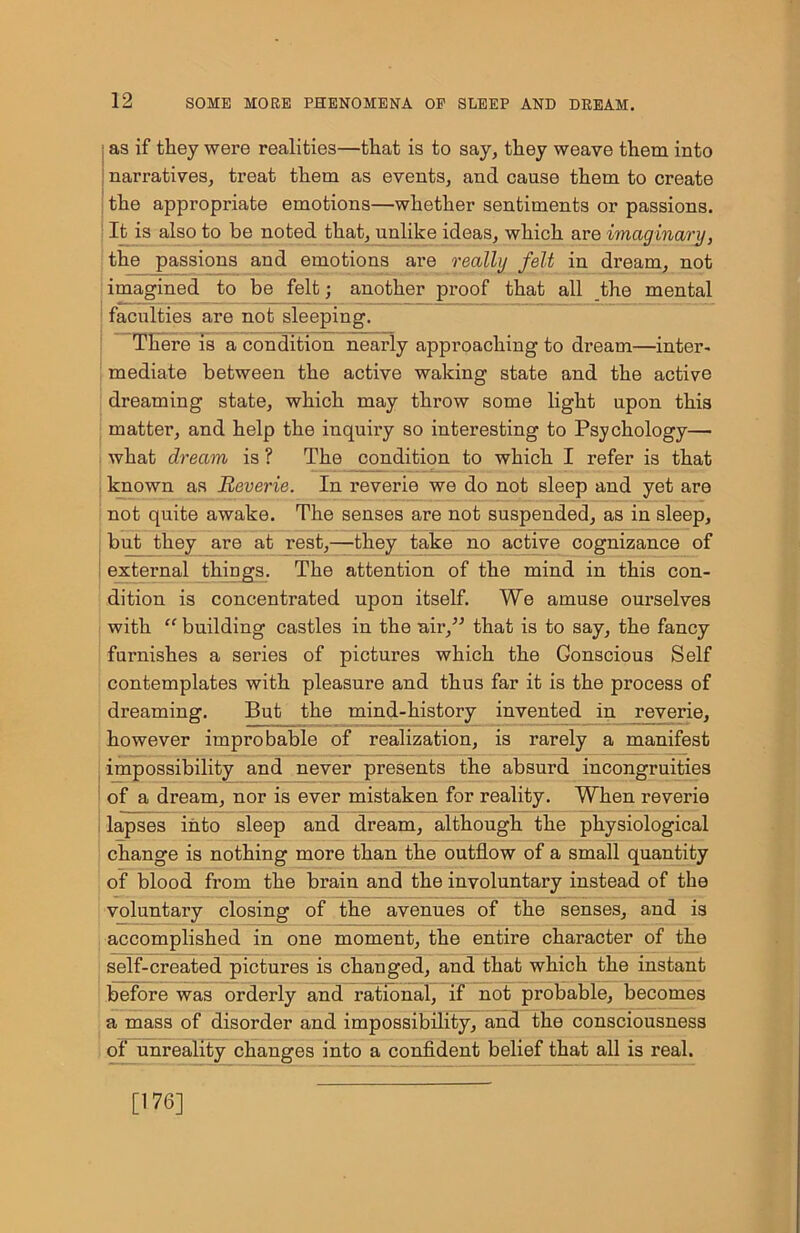 as if they were realities—that is to say, they weave them into narratives, treat them as events, and cause them to create the appropriate emotions—whether sentiments or passions. It is also to be noted that, unlike ideas, which are imaginary, the passions and emotions are really felt in dream, not imagined to be felt; another proof that all the mental faculties are not sleeping. There is a condition nearly approaching to dream—inter- mediate between the active waking state and the active dreaming state, which may throw some light upon this matter, and help the inquiry so interesting to Psychology— what dream is ? The condition to which I refer is that known as Reverie. In reverie we do not sleep and yet are not quite awake. The senses are not suspended, as in sleep, | but they are at rest,—they take no active cognizance of external things. The attention of the mind in this con- dition is concentrated upon itself. We amuse ourselves with “ building castles in the air,” that is to say, the fancy furnishes a series of pictures which the Gonscious Self contemplates with pleasure and thus far it is the process of dreaming. But the mind-history invented in reverie, however improbable of realization, is rarely a manifest impossibility and never presents the absurd incongruities of a dream, nor is ever mistaken for reality. When reverie lapses into sleep and dream, although the physiological change is nothing more than the outflow of a small quantity of blood from the brain and the involuntary instead of the voluntary closing of the avenues of the senses, and is accomplished in one moment, the entire character of the self-created pictures is changed, and that which the instant before was orderly and rational, if not probable, becomes a mass of disorder and impossibility, and the consciousness of unreality changes into a confident belief that all is real. [176]