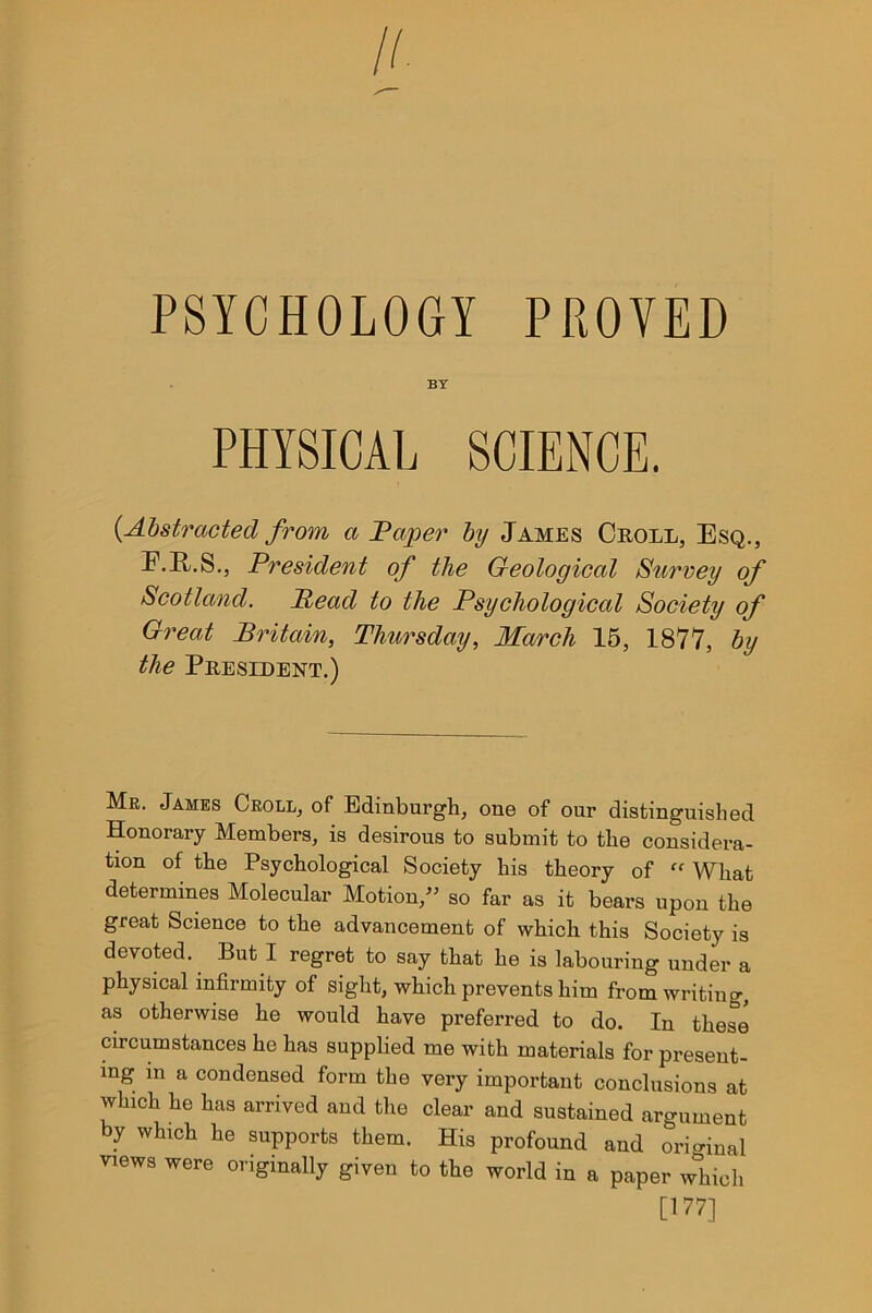 PSYCHOLOGY PROVED BY PHYSICAL SCIENCE. {Abstracted from a Paper by James Croll, Esq., F.R.S., President of the Geological Surrey of Scotland. Read to the Psychological Society of Great Britain, Thursday, March 15, 1877, by the President.) Mr. James Croll, of Edinburgh, one of our distinguished Honorary Members, is desirous to submit to the considera- tion of the Psychological Society his theory of ff What determines Molecular Motion,” so far as it bears upon the great Science to the advancement of which this Society is devoted. But I regret to say that he is labouring under a physical infirmity of sight, which prevents him from writing, as otherwise he would have preferred to do. In these circumstances he has supplied me with materials for present- ing m a condensed form the very important conclusions at which he has arrived and the clear and sustained argument by which he supports them. His profound and original views were originally given to the world in a paper which [177]