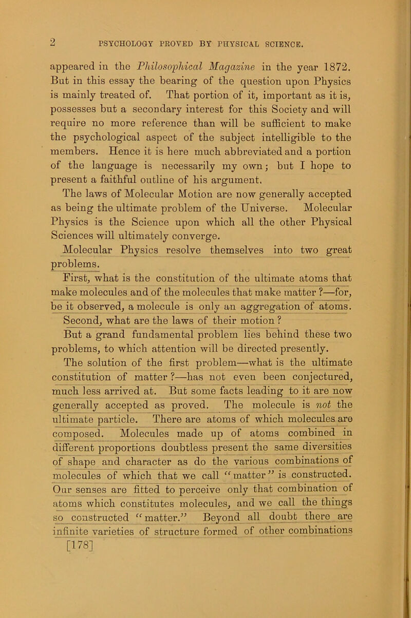 9, appeared in the Philosophical Magazine in the year 1872. But in this essay the bearing of the question upon Physics is mainly treated of. That portion of it, important as it is, possesses but a secondary interest for this Society and will require no more reference than will be sufficient to make the psychological aspect of the subject intelligible to the members. Hence it is here much abbreviated and a portion of the language is necessarily my own; but I hope to present a faithful outline of his argument. The laws of Molecular Motion are now generally accepted as being the ultimate problem of the Universe. Molecular Physics is the Science upon which all the other Physical Sciences will ultimately converge. Molecular Physics resolve themselves into two great problems. First, what is the constitution of the ultimate atoms that make molecules and of the molecules that make matter ?—for, be it observed, a molecule is only an aggregation of atoms. Second, what are the laws of their motion ? But a grand fundamental problem lies behind these two problems, to which attention will be directed presently. The solution of the first problem—what is the ultimate constitution of matter ?—has not even been conjectured, much less arrived at. But some facts leading to it are now generally accepted as proved. The molecule is not the ultimate particle. There are atoms of which molecules are composed. Molecules made up of atoms combined in different proportions doubtless present the same diversities of shape and character as do the various combinations of molecules of which that we call “matter” is constructed. Our senses are fitted to perceive only that combination of atoms which constitutes molecules, and we call the things ■so constructed “ matter.” Beyond all doubt there are mfinite varieties of structure formed of other combinations [178]