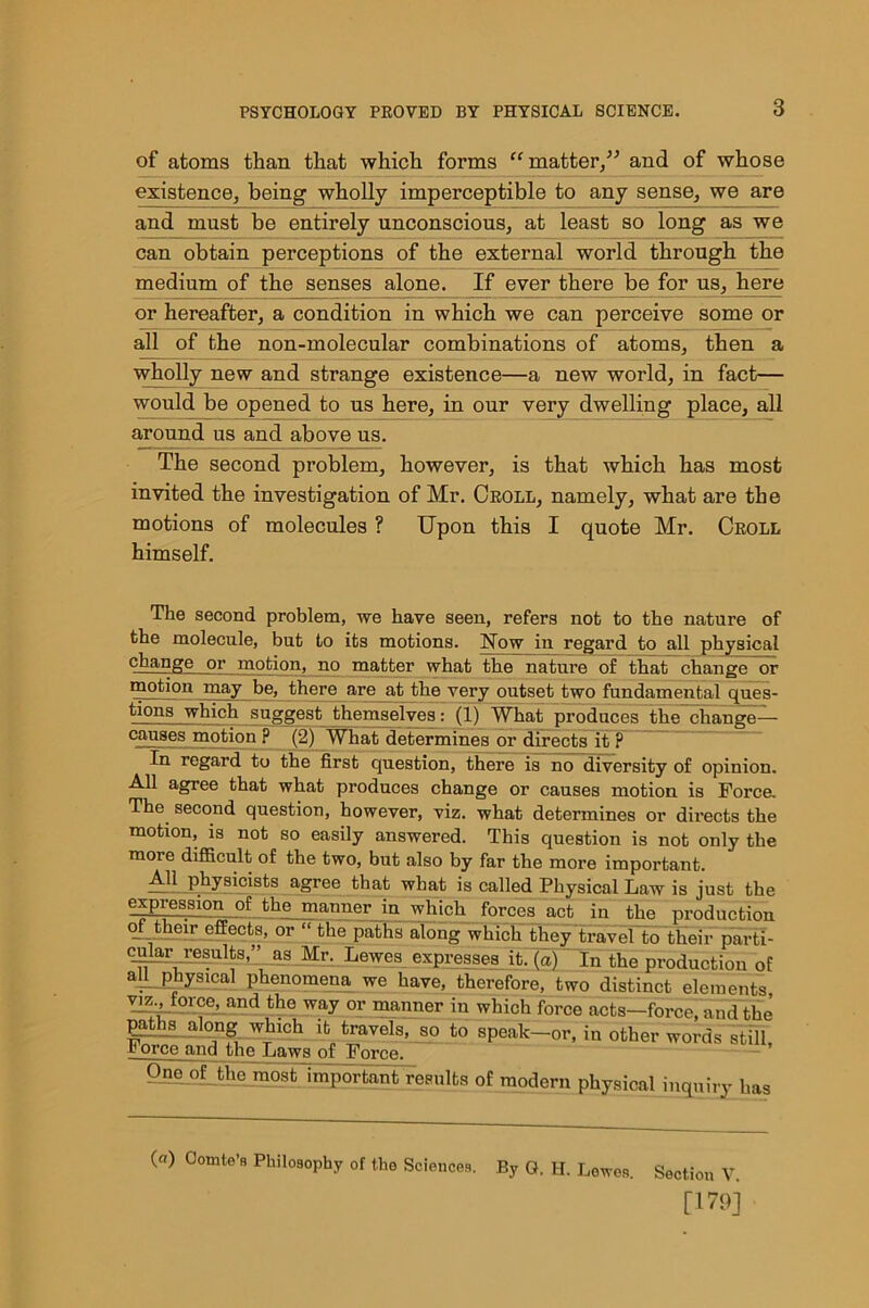 of atoms than that which forms “matter,” and of whose existence, being wholly imperceptible to any sense, we are and must be entirely unconscious, at least so long as we can obtain perceptions of the external world through the medium of the senses alone. If ever there be for us, here or hereafter, a condition in which we can perceive some or all of the non-molecular combinations of atoms, then a wholly new and strange existence—a new world, in fact— would be opened to us here, in our very dwelling place, all around us and above us. The second problem, however, is that which has most invited the investigation of Mr. Croll, namely, what are the motions of molecules ? Upon this I quote Mr. Croll himself. The second problem, we have seen, refers not to the nature of the molecule, but to its motions. Now in regard to all physical change or motion, no matter what the nature of that change or motion may be, there are at the very outset two fundamental ques- tions which suggest themselves: (1) What produces the change- causes motion ? (2) What determines or directs it ? In regard to the first question, there is no diversity of opinion. All agree that what produces change or causes motion is Force. The second question, however, viz. what determines or directs the motion, is not so easily answered. This question is not only the more difficult of the two, but also by far the more important. All physicists agree that what is called Physical Law is just the expression of the manner in which forces act in the production of their effects, or “ the paths along which they travel to their parti- cular resuits,” as Mr. Lewes expresses it. (a) In the production of all physical phenomena we have, therefore, two distinct elements viz force, and the way or manner in which force acts-force, and the paths along which it travels, so to speak-or, in other words still, 1 orce and the Laws of Force. One of the most important results of modern physical inquiry has (a) Comte’R Philosophy of the Sciences, By G. II. Lewes. Section V. [179]