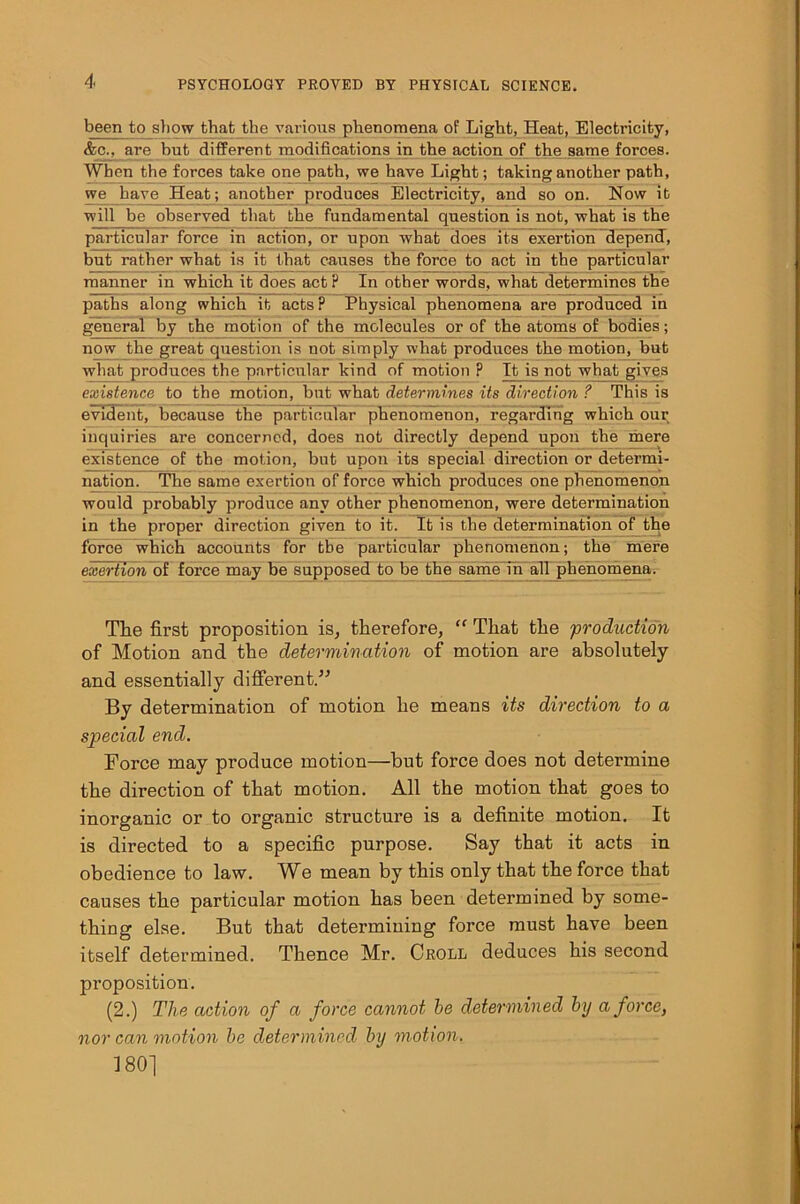 been to show that the various phenomena of Light, Heat, Electricity, &c., are but different modifications in the action of the same forces. When the forces take one path, we have Light; taking another path, we have Heat; another produces Electricity, and so on. How it will be observed that the fundamental question is not, what is the particular force in action, or upon what does its exertion depend, but rather what is it that causes the force to act in the particular manner in which it does act ? In other words, what determines the paths along which it acts? Physical phenomena are produced in general by the motion of the moleeules^or of the atoms of bodies; now the great question is not simply what produces the motion, but what produces the particular kind of motion ? It is not what gives existence to the motion, but what determines its direction ? This is evident, because the particular phenomenon, regarding which our inquiries are concerned, does not directly depend upon the mere existence of the motion, but upon its special direction or determi- nation. The same exertion of force which produces one phenomenon would probably produce any other phenomenon, were determination in the proper direction given to it. It is the determination of the force which accounts for the particular phenomenon; the mere exertion of force may be supposed to be the same in all phenomena. The first proposition is, therefore, “ That the 'production of Motion and the determination of motion are absolutely and essentially different.” By determination of motion he means its direction to a special end. Force may produce motion—but force does not determine the direction of that motion. All the motion that goes to inorganic or to organic structure is a definite motion. It is directed to a specific purpose. Say that it acts in obedience to law. We mean by this only that the force that causes the particular motion has been determined by some- thing else. But that determining force must have been itself determined. Thence Mr. Croll deduces his second proposition. (2.) The action of a force cannot be determined by a force, nor can motion be determined by motion. 180]