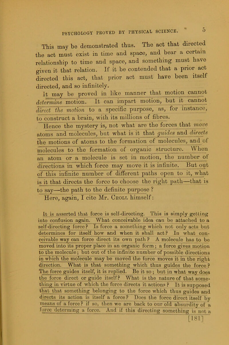 This may be demonstrated thus. The act that directed the act must exist in time and space, and bear a certain relationship to time and space, and something must have given it that relation. If it be contended that a prior act directed this act, that prior act must have been itself directed, and so infinitely. It may be proved in like manner that motion cannot determine motion. It can impart motion, but it cannot direct the motion to a specific purpose, as, for instance, tcTconstruct a brain, with its millions of fibres. Hence the mystery is, not what are the forces that move atoms and molecules, but what is it that guides and directs demotions of atoms to the formation of molecules, and of molecules to the formation of organic structure. When an atom or a molecule is set in motion, the number of directions in which force may move it is infinite. But out of this infinite number of different paths open to it, what is it that directs the force to choose the right path—that is to say—the path to the definite purpose ? Here, again, I cite Mr. Croll himself: It, is asserted that force is self-directing. This is simply getting into confusion again. What conceivable idea can be attached to a self-directing force? Is force a something which not only acts but determines for itself how and when it shall act? In what con- ceiyable way can force direct its own path ? A molecule has to be moved into its proper place in an organic form ; a force gives motion to the molecule; but out of the infmito number of possible directions in which the molecule may be moved the force moves it in the right direction. What is that something which thus guides the force ? The force guides itself, it is replied. Be it so ; but in what way does the force direct or guide itself? What is the nature of that some- thing in virtue of which the force directs it actions ? It is supposed that that something belonging to the force which thus guides and directs its action is itself a force ? Does the force direct itself by means of a force P if bo, then we are back to our old absurdity of a hnre determmg a force. Ami if this directing something is not a [ie!T