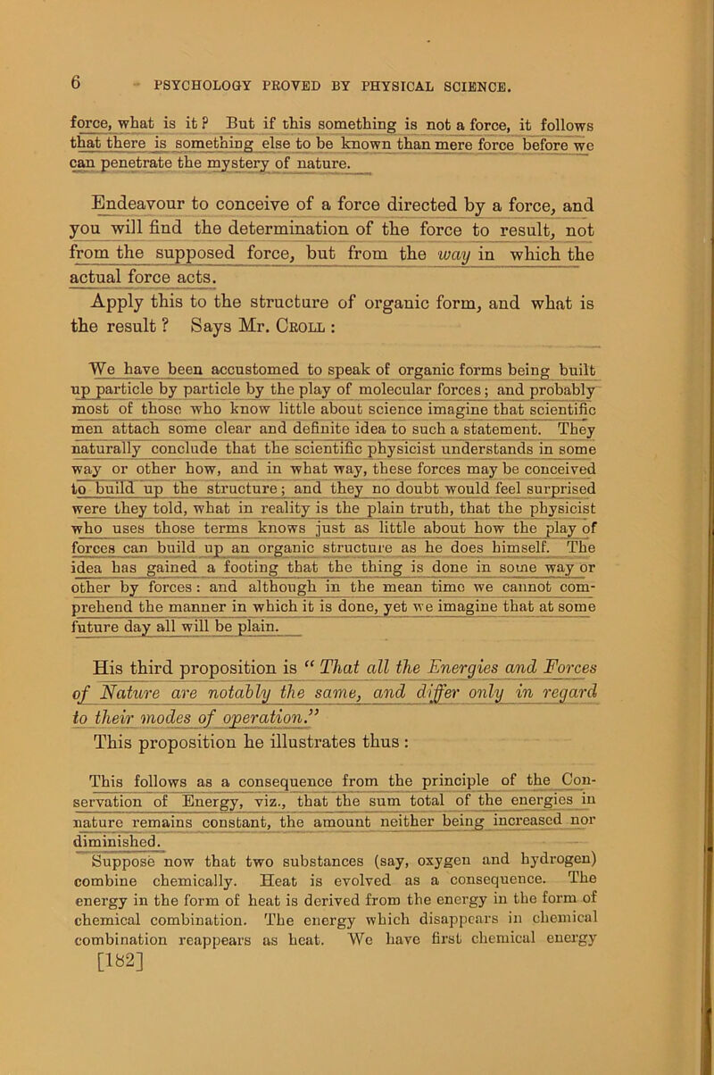 force, what is it ? But if this something is not a force, it follows that there is something else to be known than mere force before wc can penetrate the mystery of nature. Endeavour to conceive of a force directed by a force, and you will find the determination of tbe force to result, not from the supposed force, but from the way in which the actual force acts. Apply this to the structure of organic form, and what is the result ? Says Mr. Croll : We have been accustomed to speak of organic forms being built up particle by particle by the play of molecular forces; aud probably most of those who know little about science imagine that scientific men attach some clear and definite idea to such a statement. They naturally conclude that the scientific physicist understands in some way or other how, and in what way, these forces may be conceived to build up the structure; and they_no doubt would feel surprised were they told, what in reality is the plain truth, that the physicist who uses those terms knowB just as little about how the play of forces can build up an organic structure as he does himself. The idea has gained a footing that the thing is done in some way or other by forces: and although in the mean time we cannot com- pr eh end the manner in which it is done, yet we imagine that at some future day all will be plain. His third proposition is “ That all the Energies and Forces of Nature are notably the same, and differ only in regard to their modes of operation.” This proposition he illustrates thus : This follows as a consequence from the principle of the Con- servation of Energy, viz., that the sum total of the energies in nature remains constant, the amount neither being increased nor diminished. Suppose now that two substances (say, oxygen and hydrogen) combine chemically. Heat is evolved as a consequence. The energy in the form of heat is derived from the energy in the form of chemical combination. The energy which disappears in chemical combination reappears as heat. We have first chemical energy [182]