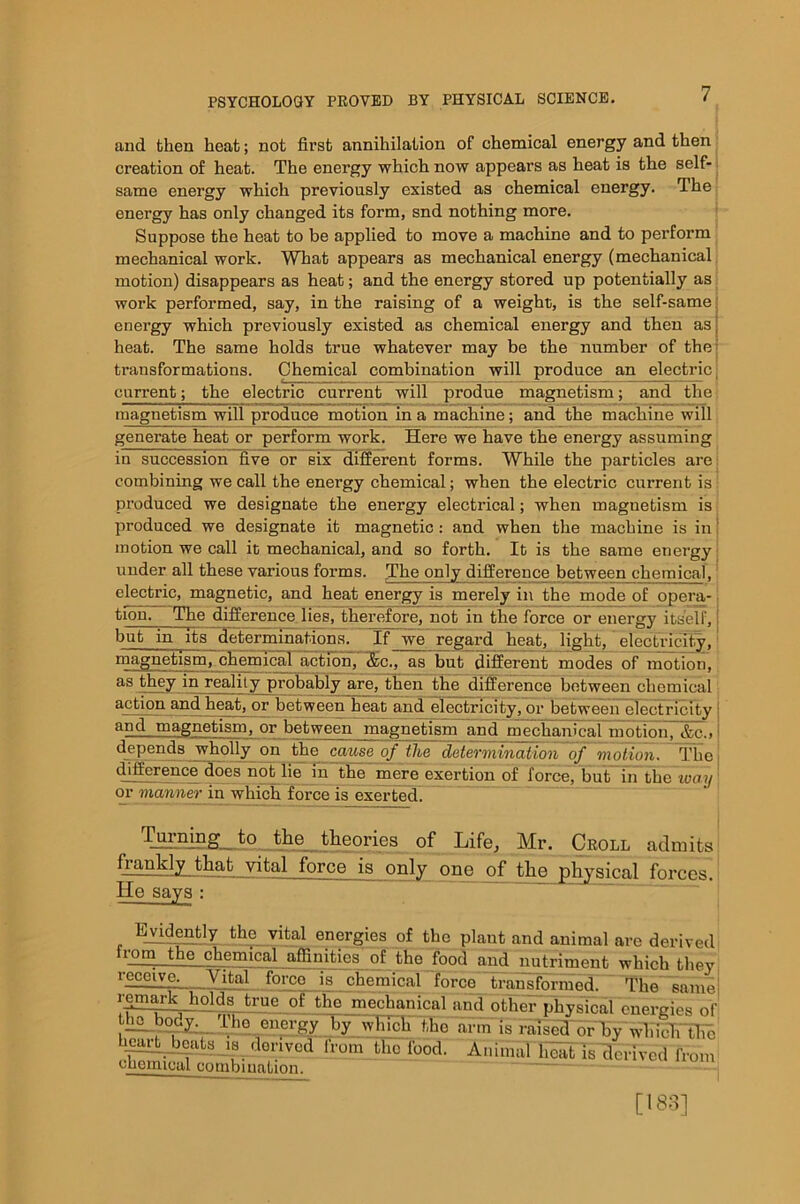 and then heat; not first annihilation of chemical energy and then creation of heat. The energy which now appears as heat is the self- same energy which previously existed as chemical energy. The energy has only changed its form, snd nothing more. Suppose the heat to be applied to move a machine and to perform mechanical work. What appears as mechanical energy (mechanical motion) disappears as heat; and the energy stored up potentially as work performed, say, in the raising of a weight, is the self-same energy which previously existed as chemical energy and then as j heat. The same holds true whatever may be the number of the transformations. Chemical combination will produce an electric current; the electric current will produe magnetism; and the magnetism will produce motion in a machine; and the machine will generate heat or perform work. Here we have the energy assuming in succession five or six different forms. While the particles are: combining we call the energy chemical; when the electric current is produced we designate the energy electrical; when magnetism is produced we designate it magnetic: and when the machine is in! motion we call it mechanical, and so forth. It is the same energy under all these various forms. The only difference between chemical, electric, magnetic, and heat energy is merely in the mode of opera- tion. The difference lies, therefore, not in the force or energy itself, but in its determinations. If we regard heat, light, electricity, magnetism, chemical action, <fec., as but different modes of motion, as they in reality probably are, then the difference between chemical action and heat, or between heat and electricity, or between electricity i and magnetism, or between magnetism and mechanical motion, &c.» | dependa wholly on the cause of the determination of motion. The difference does not lie in the mere exertion of force, but in the way ] or manner in which force is exerted. Turning to the theories of Life, Mr. Croll admits fjimkly that vital force is only one of the physical forces. He says : Evidently the vital energies of the plant and animal are derived from the chemical affinities of the food and nutriment which they receive. Vital force is chemical~lbrce transformed. ~TEe~!amej remark holds true of the mechanical and other physical energies of t hobod^^The energy by which the arm is raised or EFwlimFtTm heartbeats is derived from the food. Animal heat is derived from chemical combination.