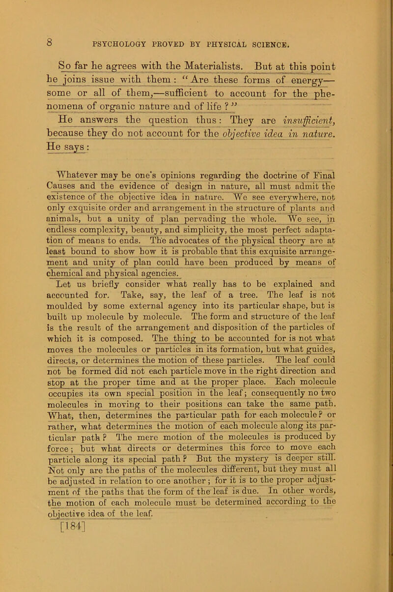 So far he agrees with the Materialists. But at this point he joins issue with them: “Are these forms of energy— some or all of them,—sufficient to account for the phe- nomena of organic nature and of life ? ” He answers the question thus: They are insufficient, because they do not account for the objective idea_ in nature. He says: Whatever may be one's opinions regarding the doctrine of Final Causes and the evidence of design in nature, all must admit the existence of the objective idea in nature. We see everywhere, not only exquisite order and arrangement in the structure of plants and animals, but a unity of plan pervading the whole. We see, in endless complexity, beauty, and simplicity, the most perfect adapta- tion of means to ends. The advocates of the physical theory are at least bound to show how it is probable that this exquisite arrange- ment aud unity of plan could have been produced by means of chemical and physical agencies. Let us briefly consider what really has to be explained and accounted for. Take, say, the leaf of a tree. The leaf is not moulded by some external agency into its particular shape, but is built up molecule by molecule. The form and structure of the leaf is the result of the arrangement and disposition of the particles of which it is composed. The thing to be accounted for is not what moves the molecules or particles in its formation, but what guides, directs, or determines the motion of these particles. The leaf could not be formed did not each particle move in the right direction and stop at the proper time and at the proper place. Each molecule occupies its own special position in the leaf; consequently no two molecules in moving to their positions can take the same path. What, then, determines the particular path for each molecule ? or rather, what determines the motion of each molecule along its par- ticular path ? The mere motion of the molecules is produced by force; but what directs or determines this force to move each particle along its special path ? But the mystery is deeper still. Not only are the paths of the molecules different, but they must all be adjusted in relation to one another; for it is to the pi'oper adjust- ment of the paths that the form of the leaf is due. In other words, the motion of each molecule must be determined according to the objective idea of the leaf. [184]