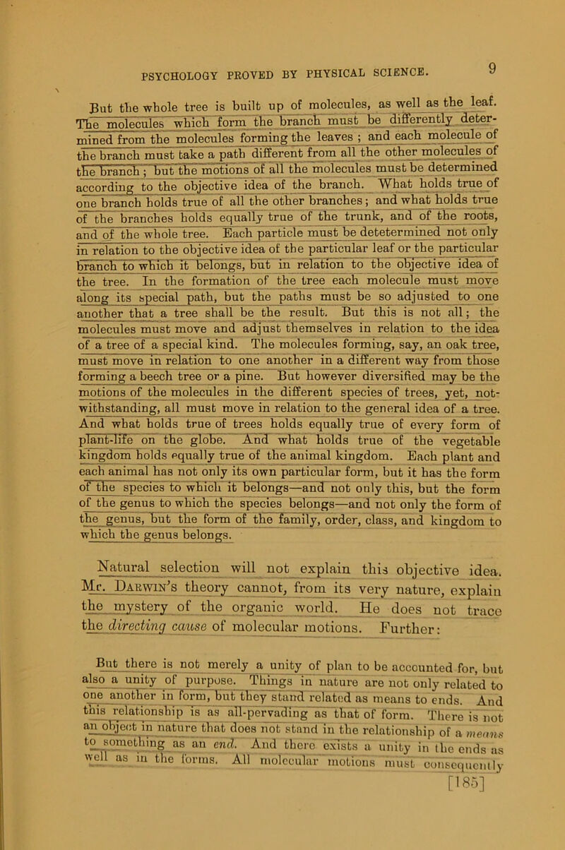 But the whole tree is built up of molecules, as well as the^ leaf. The molecule.-, which form the branch must be differently deter- mined from the molecules forming the leaves ; and each molecule of the branch must take a path different from all the other molecules .of the branch ; but the motions of all the molecules must be determined according to the objective idea of the branch. What holds l.rue of one branch holds true of all the other branches ; and what holds true of the branches holds equally true of the trunk, and of the rootB, and of the whole tree. Each particle must be detetermined not on 1 y in relation to the objective idea of the particular leaf or the particular branch to which it belongs, but in relation to the objective idea of the tree. In the formation of the tree each molecule must move along its special path, but the paths must be so adjusted to one another that a tree shall be the result. But this is not all; the molecules must move and adjust themselves in relation to the idea of a tree of a special kind. The molecules forming, say, an oak tree, must move in relation to one another in a different way from those forming a beech tree or a pine. But however diversified may be the motions of the molecules in the different species of trees, yet, not- withstanding, all must move in relation to the general idea of a tree. And what holds true of trees holds equally true of every form of plant-life on the globe. And what holds true of the vegetable kingdom holds equally true of the animal kingdom. Each plant and each animal has not only its own particular form, but it has the form of the sphcies^td whicirit'belongs—and not only this, but the form of the genus to which the speciesThelongs—and not only the form of the genus, but the form of the family, order, class, and kingdom to which the genus belongs. Natural selection will not explain this objective idea. Mr. Darwin's theory cannot, from its very nature, explain the mystery of the organic world. He does not trace the directing cause of molecular motions. Further: But there is not merely a unity of plan to be accounted for, but aIS0 a unity of purpose. Things id nature are not only related to one another in form, butthey stand related aiTmeans to ends. And this relationship is as all-pervading as that of form. There is not aipohject in nature that does hot stand in the relationship of a means tosonmtEjng as an end. And there exists a unity in the ends as well as in the forms. All molecular' motions must consequently [■'*•>] '