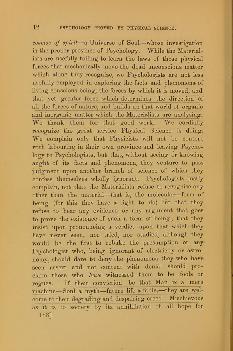 cosmos of spirit—a Universe of Soul—whose investigation is the proper province of Psychology. While the Material- ists are usefully toiling to learn the laws of those physical forces that mechanically move the dead unconscious matter which alone they recognize, we Psychologists are not less usefully employed in exploring the facts and phenomena of living conscious being, the forces by which it is moved, and that yet greater foi’ce which determines the direction of all the forces of nature, and builds up that world of organic and inorganic matter which the Materialists are analysing. We thank them for that good work. We cordially recognize the great service Physical Science is doing. We complain only that Physicists will not be content with labouring in their own province and leaving Psycho- logy to Psychologists, but that, without seeing or knowing aught of its facts and phenomena, they venture to pass judgment upon another branch of science of which they confess themselves wholly ignorant. Psychologists justly complain, not that the Materialists refuse to recognise any other than the material—that is, the molecular—form of being (for this they have a right to do) but that they refuse to hear any evidence or any argument that goes to prove the existence of such a form of being; that they insist upon pronouncing a verdict upon that which they have never seen, nor tried, nor studied, although they would be the first to rebuke the presumption of any Psychologist who, being ignorant of electricity or astro- nomy, should dare to deny the phenomena they who have seen assert and not content with denial should pro- claim those who have witnessed them to be fools or rogues. If their conviction be that Man is a mere machine—Soul a myth—future life a fable,—they are wel- come to their degrading and despairing creed. Mischievous as it is to society by its annihilation of all hope for 188]