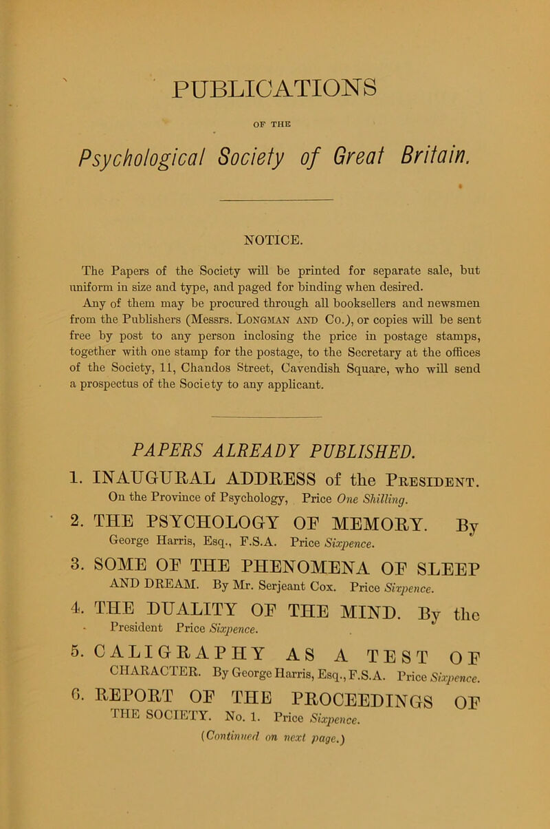 PUBLICATIONS OF THE Psychological Sociely of Great Britain. NOTICE. The Papers of the Society will be printed for separate sale, but uniform in size and type, and paged for binding when desired. Any of them may be procured through all booksellers and newsmen from the Publishers (Messrs. Longman and Co.), or copies will be sent free by post to any person inclosing the price in postage stamps, together with one stamp for the postage, to the Secretary at the offices of the Society, 11, Chandos Street, Cavendish Square, who will send a prospectus of the Society to any applicant. PAPERS ALREADY PUBLISHED. 1. INAUGURAL ADDRESS of the President. On the Province of Psychology, Price One Shilling. 2. THE PSYCHOLOGY OE MEMORY. By George Harris, Esq., F.S.A. Price Sixpence. 3. SOME OE THE PHENOMENA OE SLEEP AND DREAM. By Mr. Serjeant Cox. Price Sixpence. 4. THE DUALITY OE THE MIND. By the President Price Sixpence. 5. CALIGRAPHY AS A TEST OE CHARACTER. By George Harris, Esq., F.S.A. Price Sixpence. G. REPORT OE THE PROCEEDINGS OE THE SOCIETY. No. 1. Price Sixpence. (Continued on next page.)