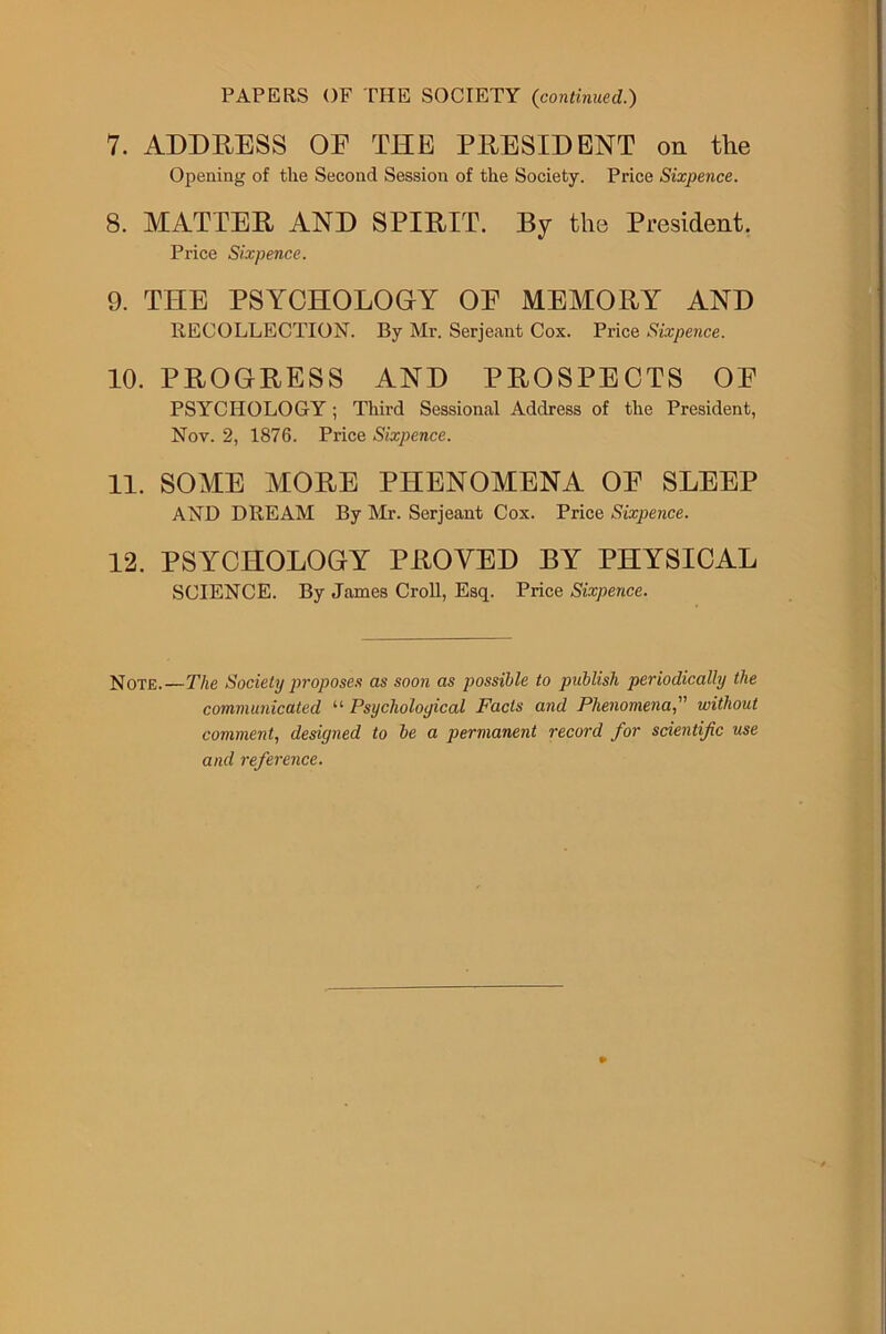 PAPERS OF THE SOCIETY {continued.) 7. ADDRESS OE THE PRESIDENT on the Opening of the Second Session of the Society. Price Sixpence. 8. MATTER AND SPIRIT. By the President. Price Sixpence. 9. THE PSYCHOLOGY OE MEMORY AND RECOLLECTION. By Mr. Serjeant Cox. Price Sixpence. 10. PROGRESS AND PROSPECTS OE PSYCHOLOGY; Third Sessional Address of the President, Nov. 2, 1876. Price Sixpence. 11. SOME MORE PHENOMENA OE SLEEP AND DREAM By Mr. Serjeant Cox. Price Sixpence. 12. PSYCHOLOGY PROVED BY PHYSICAL SCIENCE. By James Croll, Esq. Price Sixpence. Note.—The Society proposes as soon as possible to publish periodically the communicated “ Psychological Facts and Phenomenawithout comment, designed to be a permanent record for scientific use and reference.