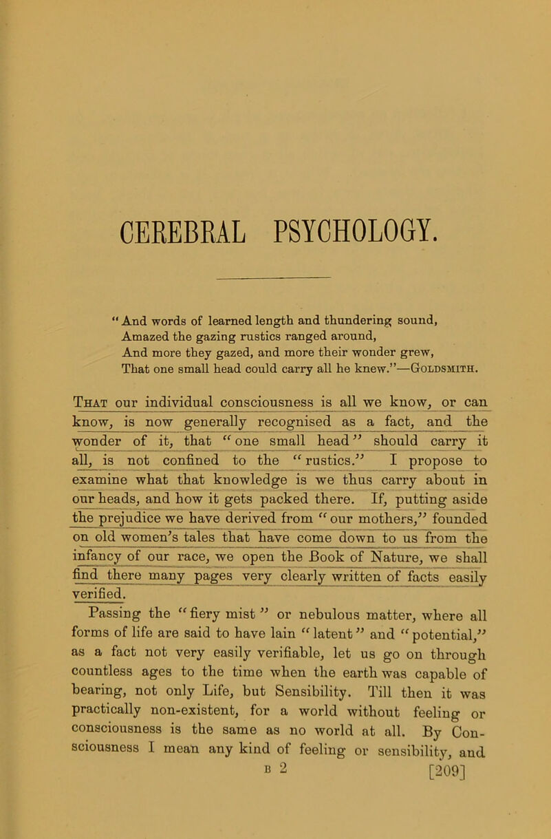 “ And words of learned length and thundering sound, Amazed the gazing rustics ranged around, And more they gazed, and more their wonder grew, That one small head could carry all he knew.”—Goldsmith. That our individual consciousness is all we know, or can know, is now generally recognised as a fact, and the wonder of it, that “one small head” should carry it all, is not confined to the “ rustics.” I propose to examine what that knowledge is we thus carry about in our heads, and how it gets packed there. If, putting aside the prejudice we have derived from “our mothers,” founded on old women's tales that have come down to us from the infancy of our race, we open the Book of Nature, we shall find there many pages very clearly written of facts easily verified. Passing the “ fiery mist ” or nebulous matter, where all forms of life are said to have lain “ latent ” and “ potential,” as a fact not very easily verifiable, let us go on through countless ages to the time when the earth was capable of bearing, not only Life, but Sensibility. Till then it was practically non-existent, for a world without feeling or consciousness is the same as no world at all. By Con- sciousness I mean any kind of feeling or sensibility, and b 2 [209]