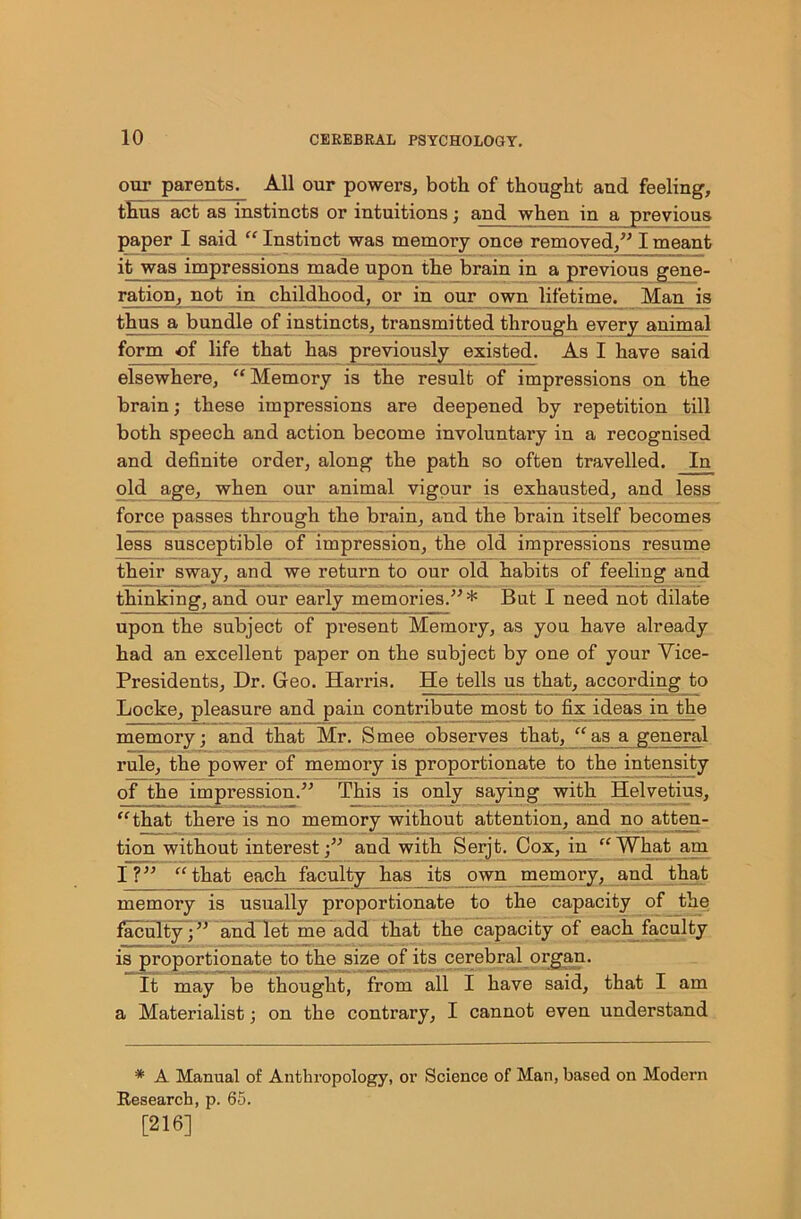 our parents. All our powers, both of thought and feeling, thus act as instincts or intuitions; and when in a previous paper I said “ Instinct was memory once removed,” I meant it was impressions made upon the brain in a previous gene- ration, not in childhood, or in our own lifetime. Man is thus a bundle of instincts, transmitted through every animal form of life that has previously existed. As I have said elsewhere, “Memory is the result of impressions on the brain; these impressions are deepened by repetition till both speech and action become involuntary in a recognised and definite order, along the path so often travelled. In old age, when our animal vigour is exhausted, and less force passes through the brain, and the brain itself becomes less susceptible of impression, the old impressions resume their sway, and we return to our old habits of feeling and thinking, and our early memories.”* But I need not dilate upon the subject of present Memory, as you have already had an excellent paper on the subject by one of your Vice- Presidents, Dr. Geo. Harris. He tells us that, according to Locke, pleasure and pain contribute most to fix ideas in the memory; and that Mr. Smee observes that, “ as a general rule, the power of memory is proportionate to the intensity of the impression.” This is only saying with Helvetius, “that there is no memory without attention, and no atten- tion without interest;” and with Serjt. Cox, in “What am I?” “that each faculty has its own memory, and that memory is usually proportionate to the capacity of the faculty; ” and let me add that the capacity of each faculty is proportionate to the size of its cerebral organ. It may be thought, from all I have said, that I am a Materialist; on the contrary, I cannot even understand * A Manual of Anthropology, or Science of Man, based on Modern Research, p. 65. [216]