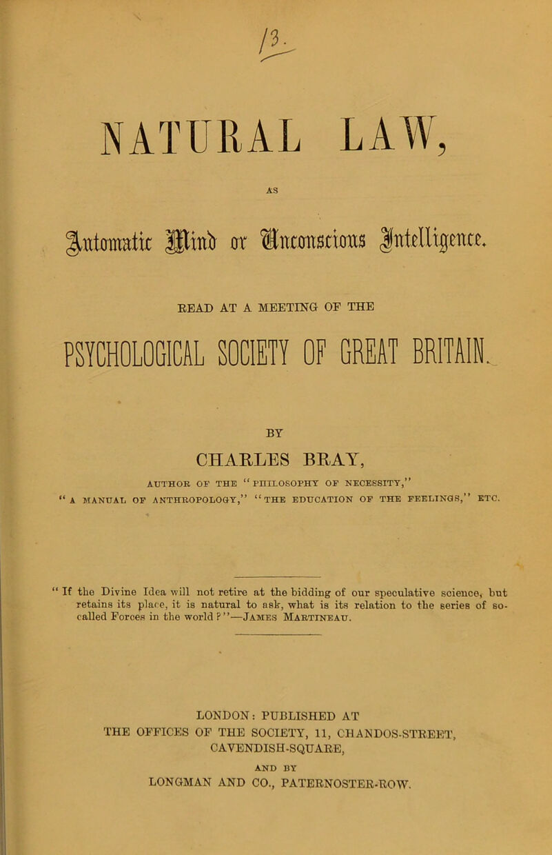 T NATURAL 5 AS gattomaiit Utmtr or itntonsrious Intelligence. READ AT A MEETING OF THE PSYCHOLOGICAL SOCIETY OF GREAT BRITAIN. BY CHARLES BRAY, AUTHOR OP THE “ PHILOSOPHY OF NECESSITY,” “A MANUAL OP ANTHROPOLOGY,” “THE EDUCATION OP THE FEELINGS,” ETC. “ If the Divine Idea will not retire at the bidding of our speculative sciencet but retains its place, it is natural to aslr, what is its relation to the series of so- called Forces in the world P”—James Martineau. LONDON: PUBLISHED AT THE OFFICES OF THE SOCIETY, 11, CHANDOS-STREET, CAVENDISH-SQUARE, AND BY LONGMAN AND CO., PATERNOSTER-ROW.