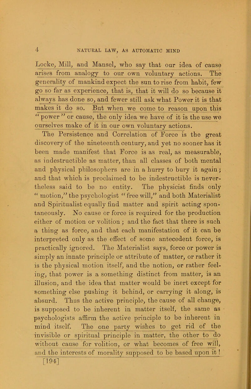 Locke, Mill, and Mansel, who say that our idea of cause arises from analogy to our own voluntary actions. The generality of mankind expect the sun to rise from habit, few go so far as experience, that is, that it will do so because it always has done so, and fewer still ask what Power it is that makes it do so. But when we come to reason upon this “ power ” or cause, the only idea we have of it is the use we ourselves make of it in our own voluntary actions. The Persistence and Correlation of Force is the great discovery of the nineteenth century, and yet no sooner has it been made manifest that Force is as real, as measurable, as indestructible as matter, than all classes of both mental and physical philosophers are in a hurry to bury it again; and that which is proclaimed to be indestructible is never- theless said to be no entity. The physicist finds only “ motion,” the psychologist “ free will,” and both Materialist and Spiritualist equally find matter and spirit acting spon- taneously. No cause or force is required for the production either of motion or volition ; and the fact that there is such a thing as force, and that each manifestation of it can be interpreted only as the effect of some antecedent force, is practically ignored. The Materialist says, force or power is simply an innate principle or attribute of matter, or rather it is the physical motion itself, and the notion, or rather feel- ing, that power is a something distinct from matter, is an illusion, and the idea that matter would be inert except for something else pushing it behind, or carrying it along, is absurd. Thus the active principle, the cause of all change, is supposed to be inherent in matter itself, the same as psychologists affirm the active principle to be inherent in mind itself. The one party wishes to get rid of the invisible or spiritual principle in matter, the other to do without cause for volition, or what becomes of free will, and the interests of morality supposed to be based upon it ! ' [194]