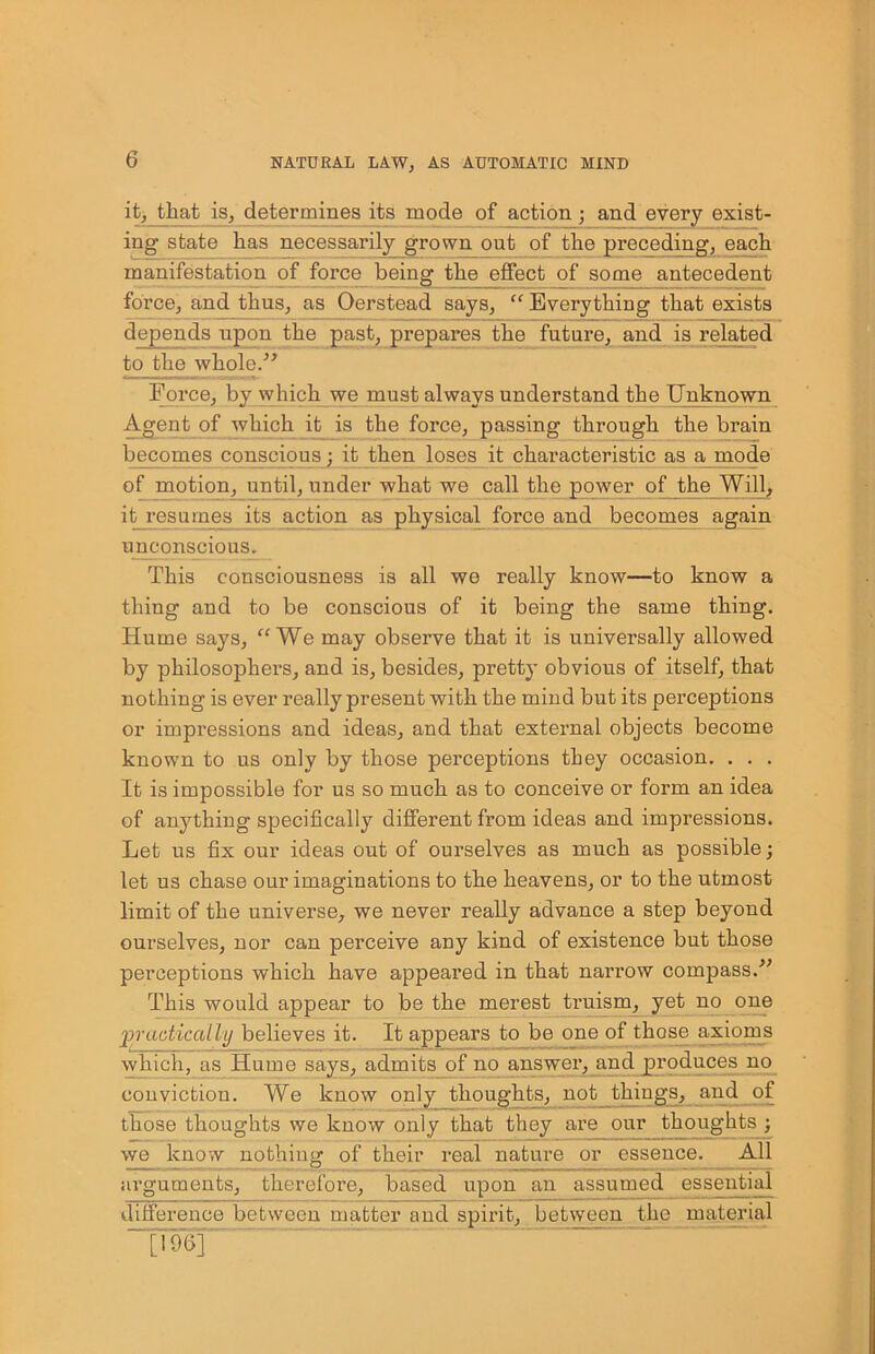 it, that is, determines its mode of action ; and every exist- ing state has necessarily grown out of the preceding, each manifestation of force being the effect of some antecedent force, and thus, as Oerstead says, “ Everything that exists depends upon the past, prepares the future, and is related to the whole.” Force, by which we must always understand the Unknown Agent of which it is the force, passing through the brain becomes conscious; it then loses it characteristic as a mode of motion, until, under what we call the power of the Will, it resumes its action as physical force and becomes again unconscious. This consciousness is all we really know—to know a thing and to be conscious of it being the same thing. Hume says, “We may observe that it is universally allowed by philosophers, and is, besides, pretty obvious of itself, that nothing is ever really present with the mind but its perceptions or impressions and ideas, and that external objects become known to us only by those perceptions they occasion. . . . It is impossible for us so much as to conceive or form an idea of anything specifically different from ideas and impressions. Let us fix our ideas out of ourselves as much as possible; let us chase our imaginations to the heavens, or to the utmost limit of the universe, we never really advance a step beyond ourselves, nor can perceive any kind of existence but those perceptions which have appeared in that narrow compass.” This would appear to be the merest truism, yet no one practically believes it. It appears to be one of those axioms which, as Hume says, admits of no answer, and produces no conviction. We know only thoughts, not things, and of those thoughts we know only that they are our thoughts ; we know nothing of their real nature or essence. All arguments, therefore, based upon an assumed essential difference between matter and spirit, between the material [19S]