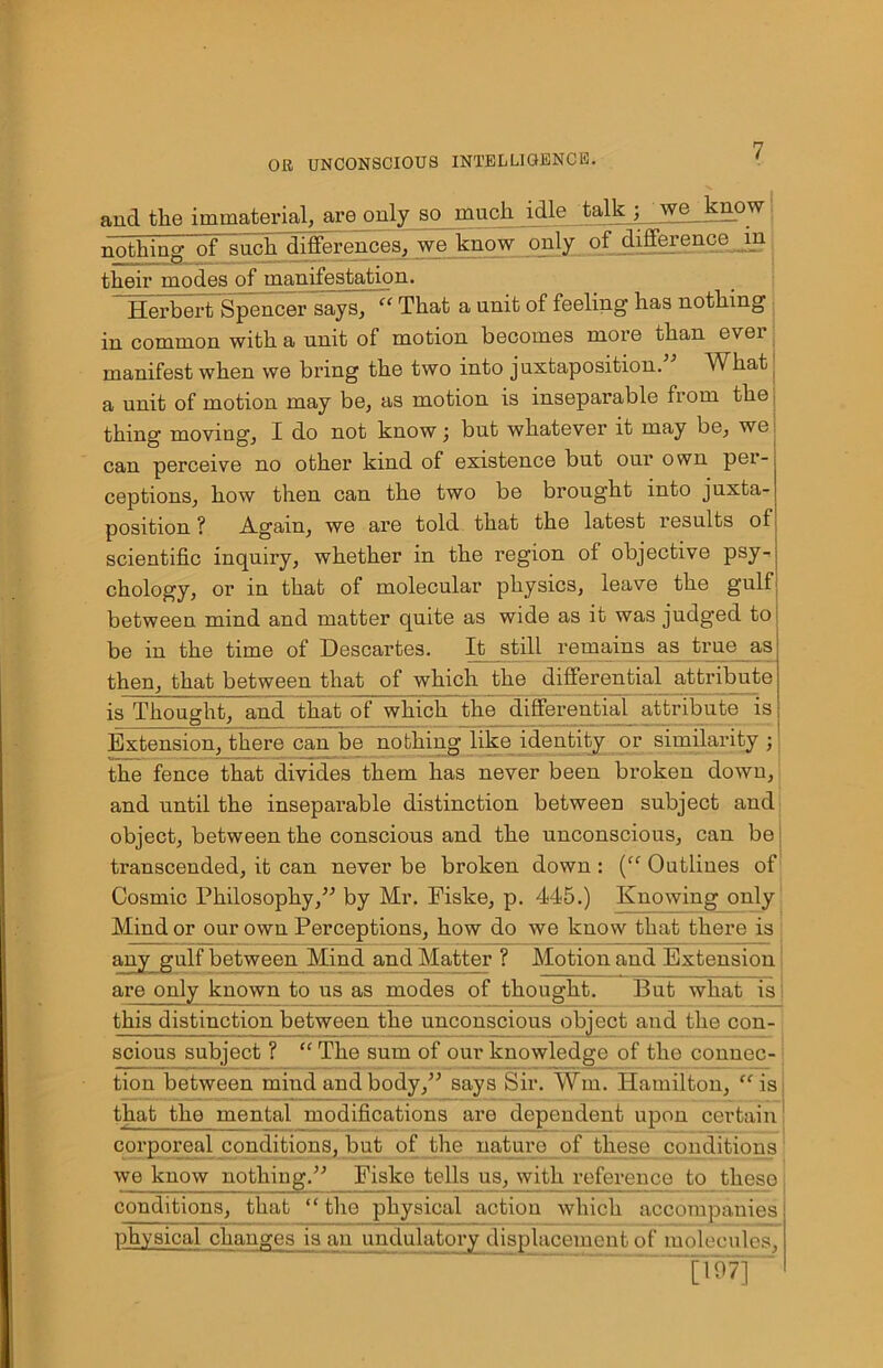and the immaterial, are only so much idle talk ; wg_know nothing of such differences, we know only of difference in their modes of manifestation. Herbert Spencer says, “ That a unit of feeling has nothing in common with a unit of motion becomes more than evei manifest when we bring the two into juxtaposition. What a unit of motion may be, as motion is inseparable from the thing moving, X do not know j but whatever it may be, we can perceive no other kind of existence but our own per- ceptions, how then can the two be brought into juxta- position ? Again, we are told that the latest results ol scientific inquiry, whether in the region of objective psy- chology, or in that of molecular physics, leave the gulf between mind and matter quite as wide as it was judged to be in the time of Descartes. It still remains as true as then, that between that of which the differential attribute is Thought, and that of which tlio differential attribute is Extension, there can be nothing like identity or similarity ; the fence that divides them has never been broken down, and until the inseparable distinction between subject and object, between the conscious and the unconscious, can be transcended, it can never be broken down: (“ Outlines of Cosmic I'hilosophy,” by Mr. Fiske, p. 445.) Knowing only Mind or our own Perceptions, how do we know that there is auy gulf between Mind and Matter ? Motion and Extension: are only known to us as modes of thought. But what is I this distinction between the unconscious object and the con- scious subject ? “ The sum of our knowledge of the connec- tion between mind and body,” says Sir. Win. Hamilton, “is I that the mental modifications are dependent upon certain j corporeal conditions, but of the nature of these conditions we know nothing.” Fiske tells us, with reference to these ] conditions, that “ the physical action which accompanies physical changes is an undulatory displacement of molecules, ~\Wn~