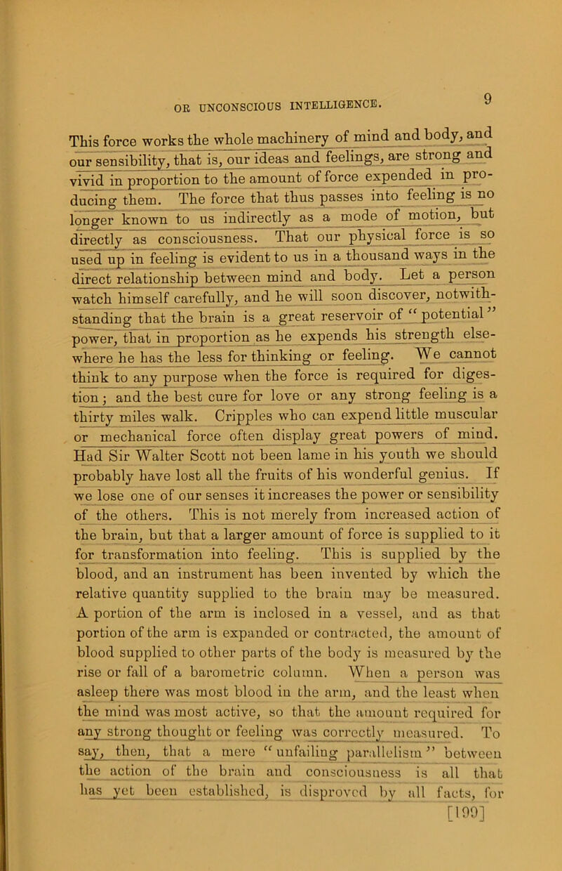 This force works the whole machinery of mind and body, and our sensibility, that is, onr ideas and feelings, are strong and vivid in proportion to the amount of force expended in pro- ducing them. The force that thus passes into feeling is no longer known to us indirectly as a mode of motion, but directly as consciousness. That our physical force is so used up in feeling is evident to us in a thousand ways in the direct relationship between mind and body. Let a person watch himself carefully, and he will soon discover, notwith- standing that the brain is a great reservoir of “ potential ” power, that in proportion as he expends his strength else- where he has the less for thinking or feeling. We cannot think to any purpose when the force is required for diges- tion • and the best cure for love or any strong feeling is a thirty miles walk. Cripples who can expend little muscular or mechanical force often display great powers of mind. Had Sir Walter Scott not been lame in his youth we should probably have lost all the fruits of his wonderful genius. If we lose one of our senses it increases the power or sensibility of the others. This is not merely from increased action of the brain, but that a larger amount of foi’ce is supplied to it for transformation into feeling. This is supplied by the blood, and an instrument has been invented by which the relative quantity supplied to the brain may be measured. A portion of the arm is inclosed in a vessel, and as that portion of the arm is expanded or contracted, the amount of blood supplied to other parts of the body is measured by the rise or fall of a barometric column. When a person was asleep there was most blood in the arm, and the least when the mind was most active, so that the amount required for any strong thought or feeling was correctly measured. To say, then, that a mere “unfailing parallelism” between the action of the brain and consciousness is all that has yet been established, is disproved by all facts, for [199]