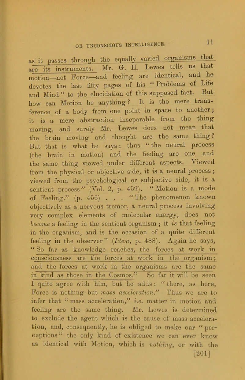 as it passes through the equally varied organisms that, are its instruments. Mr. G. H. Lewes tells us that motion—not Force—and feeling are identical, and he devotes the last fifty pages of his “Problems of Life and Mind 55 to the elucidation of this supposed fact. But how can Motion be anything ? It is the mere trans- ference of a body from one point in space to another; it is a mere abstraction inseparable from the thing moving, and surely Mr. Lewes does not mean that the brain moving and thought are the same thing ? But that is what he says : thus “ the neural process (the brain in motion) and the feeling are one and the same thing viewed under different aspects. Viewed from the physical or objective side, it is a neural process ; viewed from the psychological or subjective side, it is a sentient process 55 (Vfil. 2, p. 459). “ Motion is a mode of Feeling/5 (p. 456) . . . “The phenomenon known objectively as a nervous tremor, a neural process involving very complex elements of molecular energy, does not become a feeling in the sentient organism ; it is that feeling in the organism, and is the occasion of a quite different feeling in the observer55 (Idem, p. 488). Again he says, “ So far as knowledge reaches, the forces at work in consciousness are the forces at work in the organism; and the forces at work in the organisms are the same in kind as those in the Cosmos.55 So far it will be seen I quite agree with him, but he adds : “ there, as here. Force is nothing but mass accelerationThus we are to infer that “ mass acceleration,55 i.e. matter in motion and feeling are the same thing. Mr. Lewes is determined to exclude the agent which is the cause of mass accelera- tion, and, consequently, he is obliged to make our “per- ceptions55 the only kind of existence we can ever know as identical with Motion, which is nothimj, or with the [201]