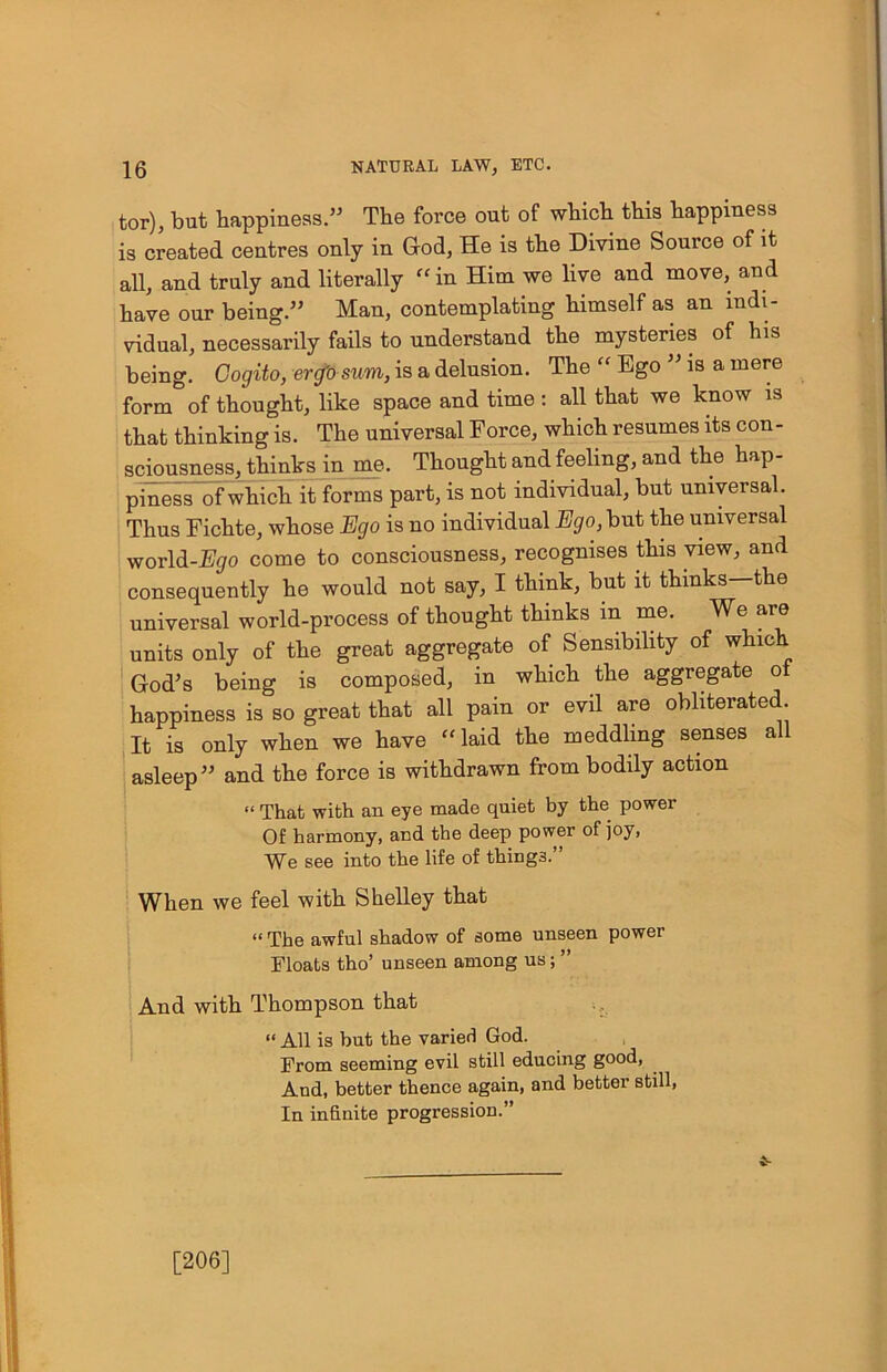 tor), but happiness.” The force out of which this happiness is created centres only in God, He is the Divine Source of it all, and truly and literally “in Him we live and move, and have our being.” Man, contemplating himself as an indi- vidual, necessarily fails to understand the mysteries of his being. Gogito, erg'o sum, is a delusion. The “ Ego ” is a mere form of thought, like space and time: all that we know is that thinking is. The universal Force, which resumes its con- sciousness, thinks in me. Thought and feeling, and the hap- piness of which it forms part, is not individual, but universal. Thus Fichte, whose Ego is no individual Ego, but the universal world-Ego come to consciousness, recognises this view, and consequently he would not say, I think, but it thinks—the universal world-process of thought thinks in me. We are units only of the great aggregate of Sensibility of which God’s being is composed, in which the aggregate of happiness is so great that all pain or evil are obliterated. It is only when we have “laid the meddling senses all asleep” and the force is withdrawn from bodily action “ That with an eye made quiet by the. power Of harmony, and the deep power of joy, We see into the life of thing3. When we feel with Shelley that “ The awful shadow of some unseen power Floats tho’ unseen among us; ” And with Thompson that “ All is but the varied God. From seeming evil still educing good, And, better thence again, and better still, In infinite progression.” [206]