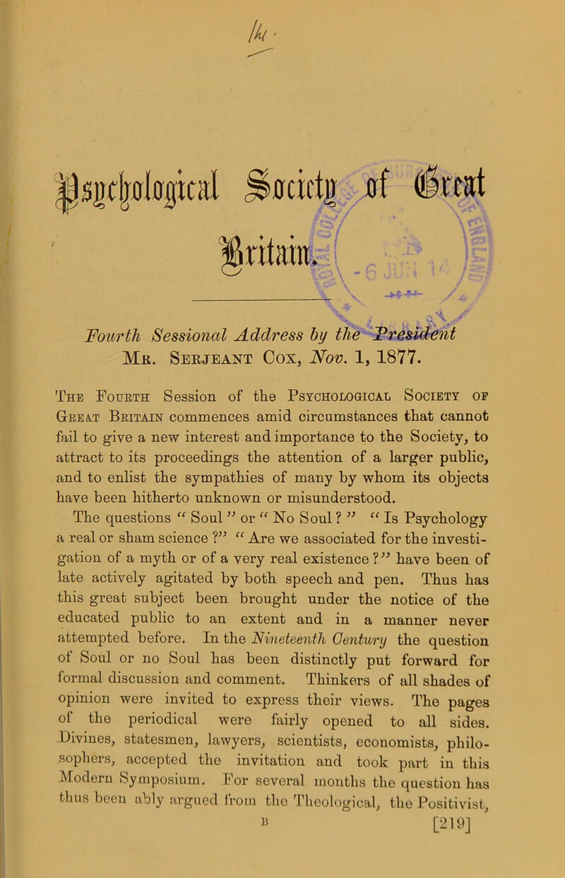 jjsiubologial gritaht I N. -****” J K ^ Fourth Sessional Address by the President Mr. Serjeant Cox, Nov. 1, 1877. The Fourth Session of the Psycho logical Society op Great Britain commences amid circumstances that cannot fail to give a new interest and importance to the Society, to attract to its proceedings the attention of a larger public, and to enlist the sympathies of many by whom its objects have been hitherto unknown or misunderstood. The questions “ Soul 33 or “ No Soul ? 33 “ Is Psychology a real or sham science V3 “ Are we associated for the investi- gation of a myth or of a very real existence ?33 have been of late actively agitated by both speech and pen. Thus has this great subject been brought under the notice of the educated public to an extent and in a manner never attempted before. In the Nineteenth Gentury the question of Soul or no Soul has been distinctly put forward for formal discussion and comment. Thinkers of all shades of opinion were invited to express their views. The pages of the periodical were fairly opened to all sides. Divines, statesmen, lawyers, scientists, economists, philo- sophers, accepted the invitation and took part in this Modern Symposium. For several months the question has thus been ably argued from the Theological, the Positivist, “ [219] •ocicti) (rf (treat f