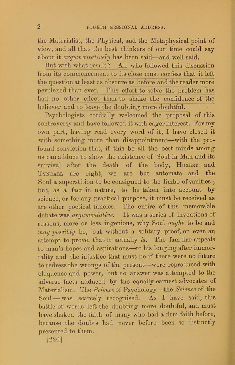9. the Materialist, tlie Physical, and the Metaphysical point of view, and all that the best thinkers of our time could say about it argumentatively has been said—and well said. But with what result ? All who followed this discussion from its commencement to its close must confess that it left the question at least as obscure as before and the reader more perplexed than ever. This effort to solve the problem has had no other effect than to shake the confidence of the believer and to leave the doubting more doubtful. Psychologists cordially welcomed the proposal of this controversy and have followed it with eager interest. For my own part, having read every word of it, I have closed it with something more than disappointment—with the pro- found conviction that, if this be all the best minds among us can adduce to show the existence of Soul in Man and its survival after the death of the body, Huxley and Tyndall are right, we are but automata and the Soul a superstition to be consigned to the limbo of vanities ; but, as a fact in nature, to be taken into account by science, or for any practical purpose, it must be received as are other poetical fancies. The entire of this memorable debate was argumentative. It was a series of inventions of reasons, more or less ingenious, why Soul ought to be and may possibly be, but without a solitary proof, or even an attempt to prove, that it actually is. The familiar appeals to man’s hopes and aspirations—to his longing after immor- tality and the injustice that must be if there were no future to redress the wrongs of the present—were reproduced with eloquence and power, but no answer was attempted to the adverse facts adduced by the equally earnest advocates of Materialism. The Science of Psychology—the Science of the Soul — was scarcely recognised. As I have said, this battle of words left the doubting more doubtful, and must have shaken the faith of many who had a firm faith before, because the doubts had never before been so distinctly presented to them. [220]
