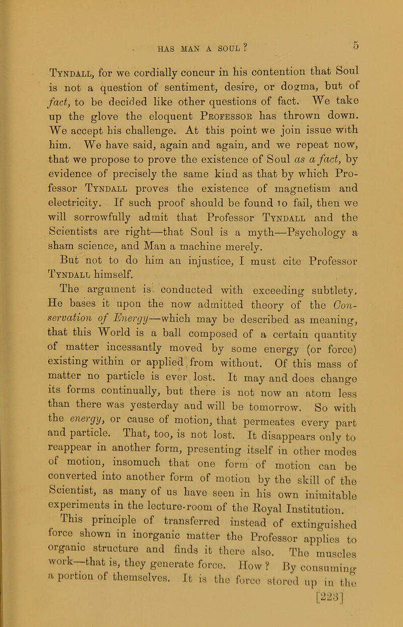 Tyndall, for we cordially concur in his contention that Soul is not a question of sentiment, desire, or do»ma, but of fact, to be decided like other questions of fact. We take up the glove the eloquent Professor has thrown down. We accept his challenge. At this point we join issue with him. We have said, again and again, and we repeat now, that we propose to prove the existence of Soul as a fact, by evidence of precisely the same kind as that by which Pro- fessor Tyndall proves the existence of magnetism and electricity. If such proof should be found to fail, then we will sorrowfully admit that Professor Tyndall and the Scientists are right—that Soul is a myth—Psychology a sham science, and Man a machine merely. But not to do him an injustice, I must cite Professor Tyndall himself. The argument is. conducted with exceeding subtlet}'. He bases it upon the now admitted theory of the Con- servation of Energy—which may be desci'ibed as meaning, that this World is a ball composed of a certain quantity of matter incessantly moved by some energy (or force) existing within or applied from without. Of this mass of matter no particle is ever lost. It may and does change its forms continually, but there is not now an atom less than there was yesterday and will be tomorrow. So with the energy, or cause of motion, that permeates every part and particle. That, too, is not lost. It disappears only to reappear in another form, presenting itself in other modes of motion, insomuch that one form of motion can be converted into another form of motion by the skill of the Scientist, as many of us have seen in his own inimitable experiments in the lecture-room of the Royal Institution. This principle of transferred instead of extinguished force shown in inorganic matter the Professor applies to organic structure and finds it there also. The muscles work—that is, they generate force. How ? By consuming a portion of themselves. It is the force stored up in the [223]