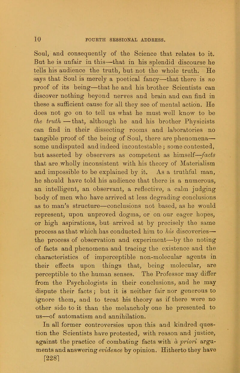 Soul, and consequently of the Science that relates to it. But he is unfair in this—-that in his splendid discourse he tells his audience the truth, but not the whole truth. He says that Soul is merely a poetical fancy—that there is no proof of its being—that he and his brother Scientists can discover nothing beyond nerves and brain and can find in these a sufficient cause for all they see of mental action. He does not go on to tell us what he must well know to be the truth—that, although he and his brother Physicists can find in their dissecting rooms and laboratories no tangible proof of the being of Soul, there are phenomena— some undisputed and indeed incontestable; some contested, but asserted by observers as competent as himself—-facts that are wholly inconsistent with his theory of Materialism and impossible to be explained by it. As a truthful man, he should have told his audience that there is a numerous, an intelligent, an observant, a reflective, a calm judging body of men who have arrived at less degrading conclusions as to man's structure—conclusions not based, as he would represent, upon unproved dogma, or on our eager hopes, or high aspirations, but arrived at by precisely the same process as that which has conducted him to his discoveries— the process of observation and experiment—by the noting of facts and phenomena and tracing the existence and the characteristics of imperceptible non-molecular agents in their effects upon things that, being molecular, are perceptible to the human senses. The Professor may differ from the Psychologists in their conclusions, aud he may dispute their facts; but it is neither fair nor generous to ignore them, and to treat his theory as if there were no other side to it than the melancholy one he presented to us—of automatism and annihilation. In all former controversies upon this and kindred ques- tion the Scientists have protested, with reason and justice, against the practice of combating facts with a priori argu- ments and answering evidence by opinion. Hitherto they have [2281